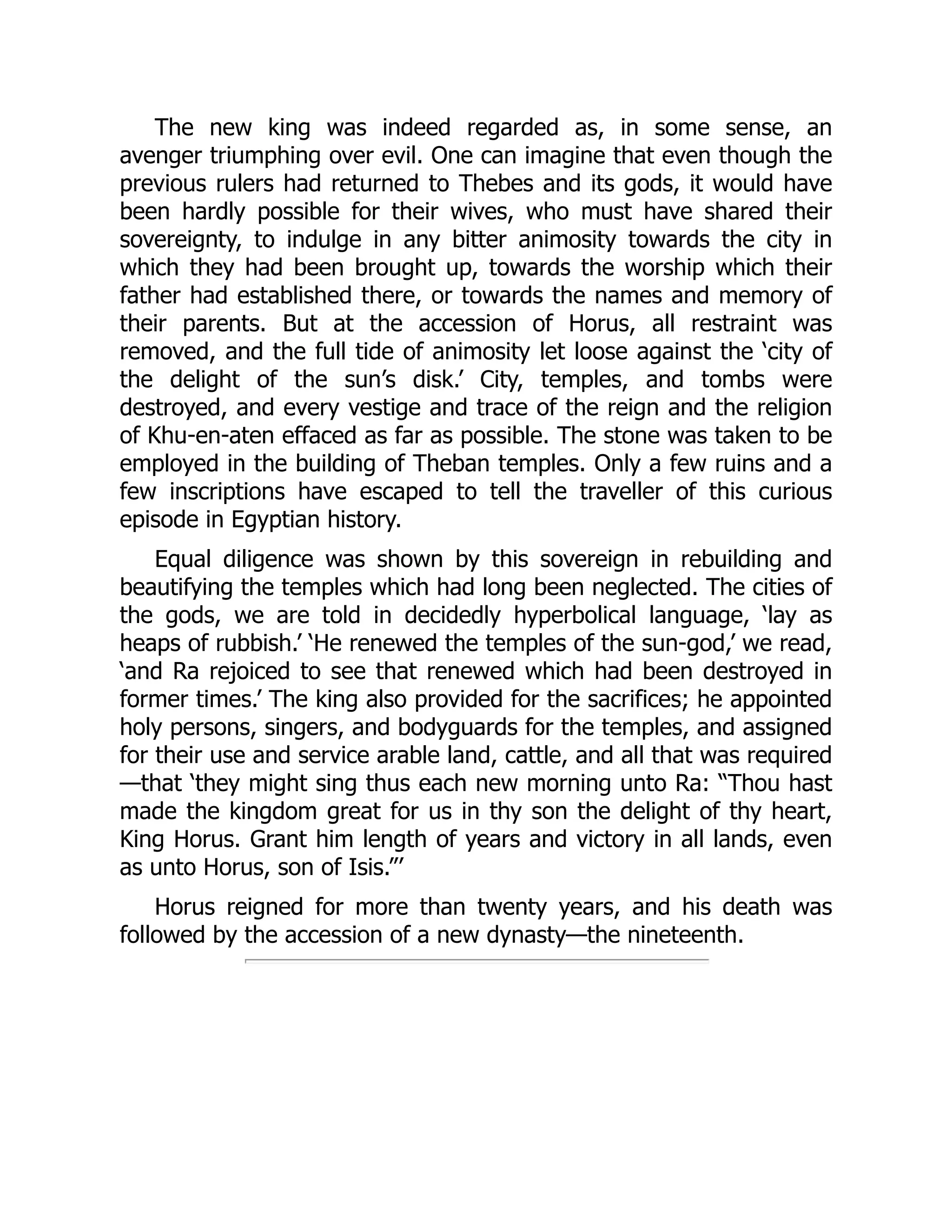 The new king was indeed regarded as, in some sense, an
avenger triumphing over evil. One can imagine that even though the
previous rulers had returned to Thebes and its gods, it would have
been hardly possible for their wives, who must have shared their
sovereignty, to indulge in any bitter animosity towards the city in
which they had been brought up, towards the worship which their
father had established there, or towards the names and memory of
their parents. But at the accession of Horus, all restraint was
removed, and the full tide of animosity let loose against the ‘city of
the delight of the sun’s disk.’ City, temples, and tombs were
destroyed, and every vestige and trace of the reign and the religion
of Khu-en-aten effaced as far as possible. The stone was taken to be
employed in the building of Theban temples. Only a few ruins and a
few inscriptions have escaped to tell the traveller of this curious
episode in Egyptian history.
Equal diligence was shown by this sovereign in rebuilding and
beautifying the temples which had long been neglected. The cities of
the gods, we are told in decidedly hyperbolical language, ‘lay as
heaps of rubbish.’ ‘He renewed the temples of the sun-god,’ we read,
‘and Ra rejoiced to see that renewed which had been destroyed in
former times.’ The king also provided for the sacrifices; he appointed
holy persons, singers, and bodyguards for the temples, and assigned
for their use and service arable land, cattle, and all that was required
—that ‘they might sing thus each new morning unto Ra: “Thou hast
made the kingdom great for us in thy son the delight of thy heart,
King Horus. Grant him length of years and victory in all lands, even
as unto Horus, son of Isis.”’
Horus reigned for more than twenty years, and his death was
followed by the accession of a new dynasty—the nineteenth.
 