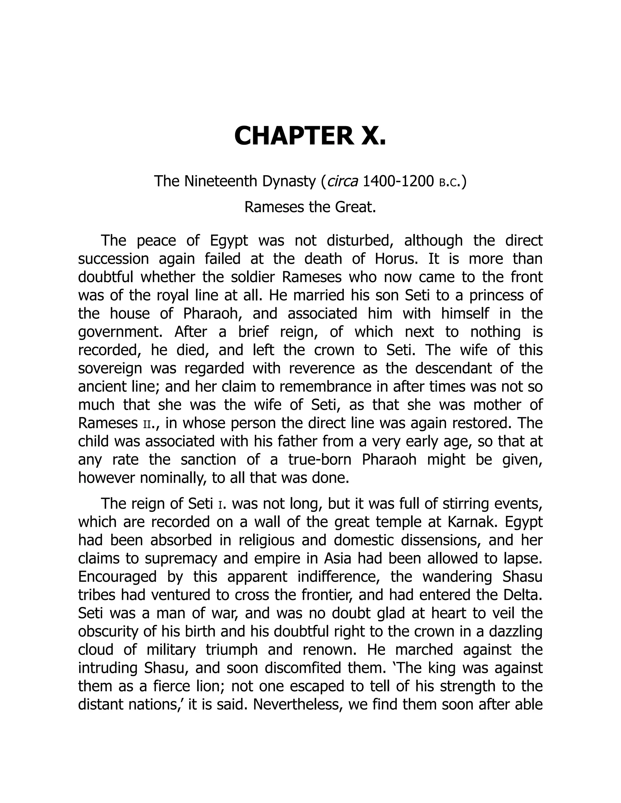 CHAPTER X.
The Nineteenth Dynasty (circa 1400-1200 b.c.)
Rameses the Great.
The peace of Egypt was not disturbed, although the direct
succession again failed at the death of Horus. It is more than
doubtful whether the soldier Rameses who now came to the front
was of the royal line at all. He married his son Seti to a princess of
the house of Pharaoh, and associated him with himself in the
government. After a brief reign, of which next to nothing is
recorded, he died, and left the crown to Seti. The wife of this
sovereign was regarded with reverence as the descendant of the
ancient line; and her claim to remembrance in after times was not so
much that she was the wife of Seti, as that she was mother of
Rameses ii., in whose person the direct line was again restored. The
child was associated with his father from a very early age, so that at
any rate the sanction of a true-born Pharaoh might be given,
however nominally, to all that was done.
The reign of Seti i. was not long, but it was full of stirring events,
which are recorded on a wall of the great temple at Karnak. Egypt
had been absorbed in religious and domestic dissensions, and her
claims to supremacy and empire in Asia had been allowed to lapse.
Encouraged by this apparent indifference, the wandering Shasu
tribes had ventured to cross the frontier, and had entered the Delta.
Seti was a man of war, and was no doubt glad at heart to veil the
obscurity of his birth and his doubtful right to the crown in a dazzling
cloud of military triumph and renown. He marched against the
intruding Shasu, and soon discomfited them. ‘The king was against
them as a fierce lion; not one escaped to tell of his strength to the
distant nations,’ it is said. Nevertheless, we find them soon after able
 