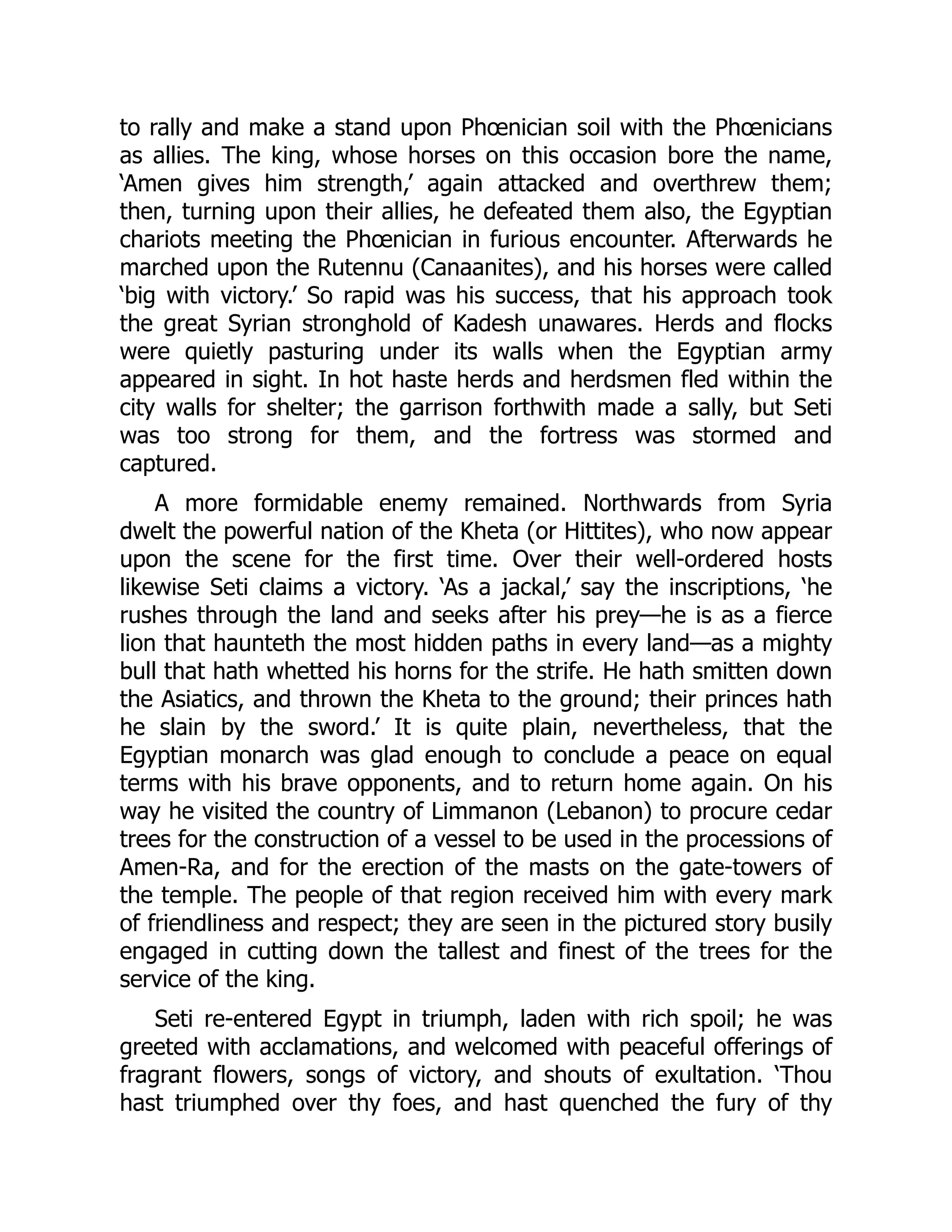 to rally and make a stand upon Phœnician soil with the Phœnicians
as allies. The king, whose horses on this occasion bore the name,
‘Amen gives him strength,’ again attacked and overthrew them;
then, turning upon their allies, he defeated them also, the Egyptian
chariots meeting the Phœnician in furious encounter. Afterwards he
marched upon the Rutennu (Canaanites), and his horses were called
‘big with victory.’ So rapid was his success, that his approach took
the great Syrian stronghold of Kadesh unawares. Herds and flocks
were quietly pasturing under its walls when the Egyptian army
appeared in sight. In hot haste herds and herdsmen fled within the
city walls for shelter; the garrison forthwith made a sally, but Seti
was too strong for them, and the fortress was stormed and
captured.
A more formidable enemy remained. Northwards from Syria
dwelt the powerful nation of the Kheta (or Hittites), who now appear
upon the scene for the first time. Over their well-ordered hosts
likewise Seti claims a victory. ‘As a jackal,’ say the inscriptions, ‘he
rushes through the land and seeks after his prey—he is as a fierce
lion that haunteth the most hidden paths in every land—as a mighty
bull that hath whetted his horns for the strife. He hath smitten down
the Asiatics, and thrown the Kheta to the ground; their princes hath
he slain by the sword.’ It is quite plain, nevertheless, that the
Egyptian monarch was glad enough to conclude a peace on equal
terms with his brave opponents, and to return home again. On his
way he visited the country of Limmanon (Lebanon) to procure cedar
trees for the construction of a vessel to be used in the processions of
Amen-Ra, and for the erection of the masts on the gate-towers of
the temple. The people of that region received him with every mark
of friendliness and respect; they are seen in the pictured story busily
engaged in cutting down the tallest and finest of the trees for the
service of the king.
Seti re-entered Egypt in triumph, laden with rich spoil; he was
greeted with acclamations, and welcomed with peaceful offerings of
fragrant flowers, songs of victory, and shouts of exultation. ‘Thou
hast triumphed over thy foes, and hast quenched the fury of thy
 