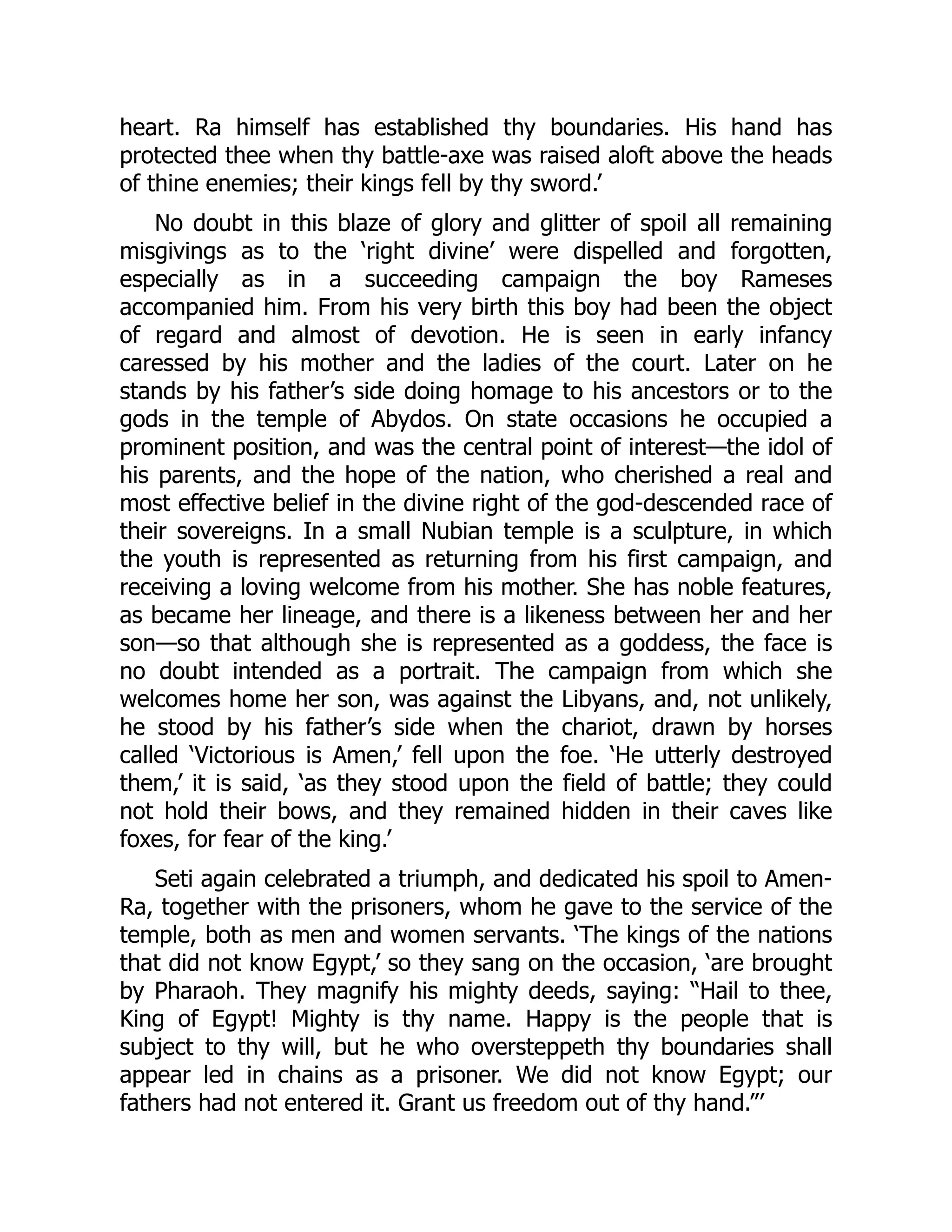 heart. Ra himself has established thy boundaries. His hand has
protected thee when thy battle-axe was raised aloft above the heads
of thine enemies; their kings fell by thy sword.’
No doubt in this blaze of glory and glitter of spoil all remaining
misgivings as to the ‘right divine’ were dispelled and forgotten,
especially as in a succeeding campaign the boy Rameses
accompanied him. From his very birth this boy had been the object
of regard and almost of devotion. He is seen in early infancy
caressed by his mother and the ladies of the court. Later on he
stands by his father’s side doing homage to his ancestors or to the
gods in the temple of Abydos. On state occasions he occupied a
prominent position, and was the central point of interest—the idol of
his parents, and the hope of the nation, who cherished a real and
most effective belief in the divine right of the god-descended race of
their sovereigns. In a small Nubian temple is a sculpture, in which
the youth is represented as returning from his first campaign, and
receiving a loving welcome from his mother. She has noble features,
as became her lineage, and there is a likeness between her and her
son—so that although she is represented as a goddess, the face is
no doubt intended as a portrait. The campaign from which she
welcomes home her son, was against the Libyans, and, not unlikely,
he stood by his father’s side when the chariot, drawn by horses
called ‘Victorious is Amen,’ fell upon the foe. ‘He utterly destroyed
them,’ it is said, ‘as they stood upon the field of battle; they could
not hold their bows, and they remained hidden in their caves like
foxes, for fear of the king.’
Seti again celebrated a triumph, and dedicated his spoil to Amen-
Ra, together with the prisoners, whom he gave to the service of the
temple, both as men and women servants. ‘The kings of the nations
that did not know Egypt,’ so they sang on the occasion, ‘are brought
by Pharaoh. They magnify his mighty deeds, saying: “Hail to thee,
King of Egypt! Mighty is thy name. Happy is the people that is
subject to thy will, but he who oversteppeth thy boundaries shall
appear led in chains as a prisoner. We did not know Egypt; our
fathers had not entered it. Grant us freedom out of thy hand.”’
 