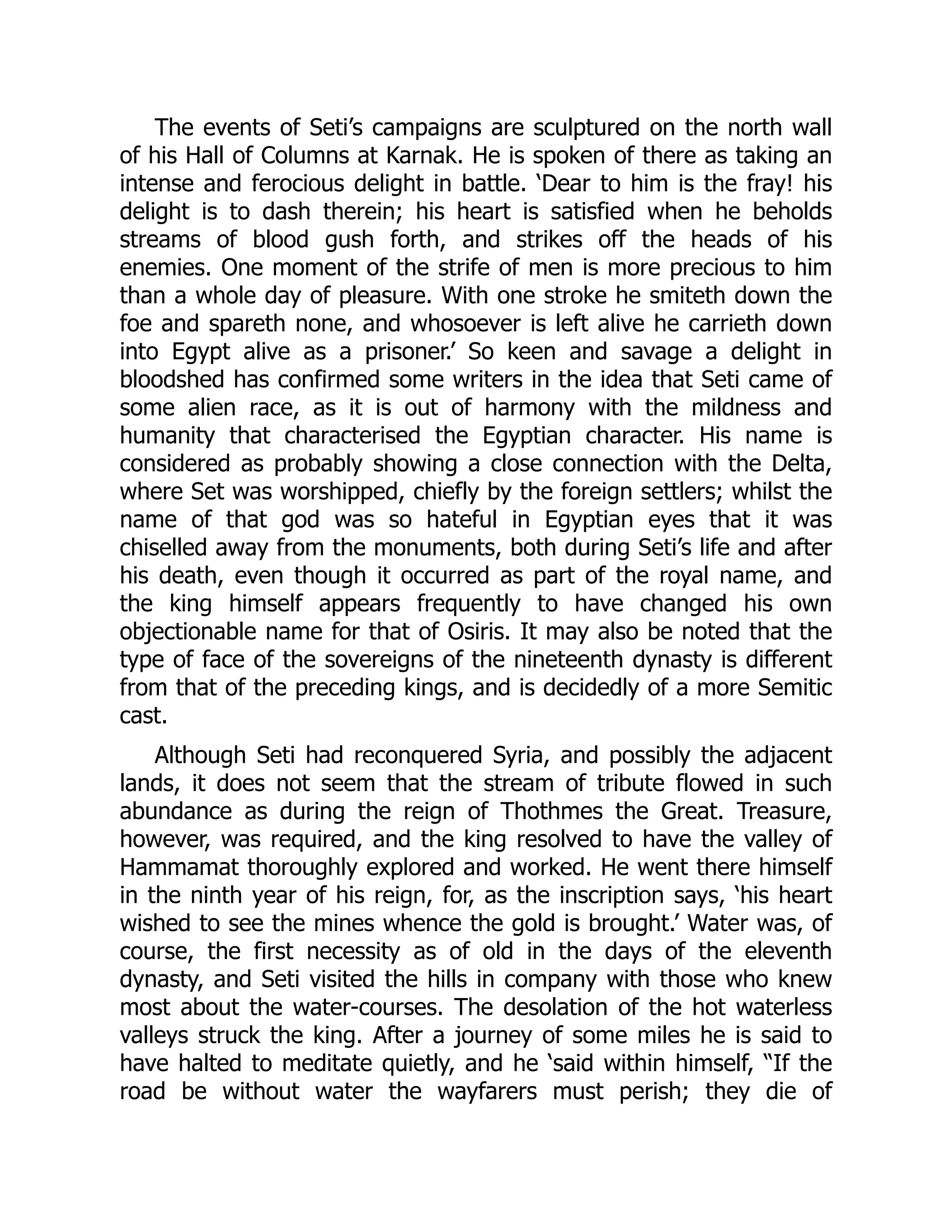 The events of Seti’s campaigns are sculptured on the north wall
of his Hall of Columns at Karnak. He is spoken of there as taking an
intense and ferocious delight in battle. ‘Dear to him is the fray! his
delight is to dash therein; his heart is satisfied when he beholds
streams of blood gush forth, and strikes off the heads of his
enemies. One moment of the strife of men is more precious to him
than a whole day of pleasure. With one stroke he smiteth down the
foe and spareth none, and whosoever is left alive he carrieth down
into Egypt alive as a prisoner.’ So keen and savage a delight in
bloodshed has confirmed some writers in the idea that Seti came of
some alien race, as it is out of harmony with the mildness and
humanity that characterised the Egyptian character. His name is
considered as probably showing a close connection with the Delta,
where Set was worshipped, chiefly by the foreign settlers; whilst the
name of that god was so hateful in Egyptian eyes that it was
chiselled away from the monuments, both during Seti’s life and after
his death, even though it occurred as part of the royal name, and
the king himself appears frequently to have changed his own
objectionable name for that of Osiris. It may also be noted that the
type of face of the sovereigns of the nineteenth dynasty is different
from that of the preceding kings, and is decidedly of a more Semitic
cast.
Although Seti had reconquered Syria, and possibly the adjacent
lands, it does not seem that the stream of tribute flowed in such
abundance as during the reign of Thothmes the Great. Treasure,
however, was required, and the king resolved to have the valley of
Hammamat thoroughly explored and worked. He went there himself
in the ninth year of his reign, for, as the inscription says, ‘his heart
wished to see the mines whence the gold is brought.’ Water was, of
course, the first necessity as of old in the days of the eleventh
dynasty, and Seti visited the hills in company with those who knew
most about the water-courses. The desolation of the hot waterless
valleys struck the king. After a journey of some miles he is said to
have halted to meditate quietly, and he ‘said within himself, “If the
road be without water the wayfarers must perish; they die of
 