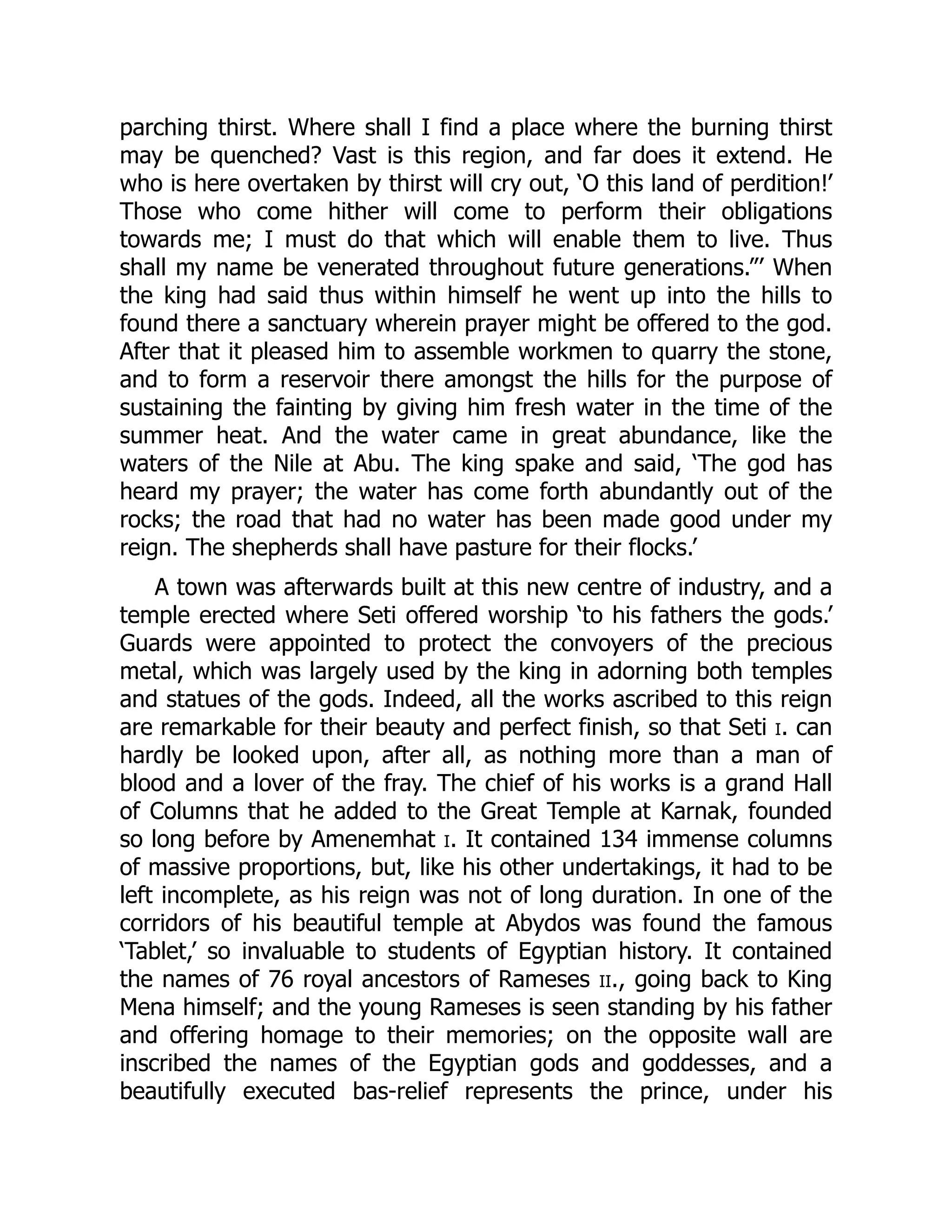 parching thirst. Where shall I find a place where the burning thirst
may be quenched? Vast is this region, and far does it extend. He
who is here overtaken by thirst will cry out, ‘O this land of perdition!’
Those who come hither will come to perform their obligations
towards me; I must do that which will enable them to live. Thus
shall my name be venerated throughout future generations.”’ When
the king had said thus within himself he went up into the hills to
found there a sanctuary wherein prayer might be offered to the god.
After that it pleased him to assemble workmen to quarry the stone,
and to form a reservoir there amongst the hills for the purpose of
sustaining the fainting by giving him fresh water in the time of the
summer heat. And the water came in great abundance, like the
waters of the Nile at Abu. The king spake and said, ‘The god has
heard my prayer; the water has come forth abundantly out of the
rocks; the road that had no water has been made good under my
reign. The shepherds shall have pasture for their flocks.’
A town was afterwards built at this new centre of industry, and a
temple erected where Seti offered worship ‘to his fathers the gods.’
Guards were appointed to protect the convoyers of the precious
metal, which was largely used by the king in adorning both temples
and statues of the gods. Indeed, all the works ascribed to this reign
are remarkable for their beauty and perfect finish, so that Seti i. can
hardly be looked upon, after all, as nothing more than a man of
blood and a lover of the fray. The chief of his works is a grand Hall
of Columns that he added to the Great Temple at Karnak, founded
so long before by Amenemhat i. It contained 134 immense columns
of massive proportions, but, like his other undertakings, it had to be
left incomplete, as his reign was not of long duration. In one of the
corridors of his beautiful temple at Abydos was found the famous
‘Tablet,’ so invaluable to students of Egyptian history. It contained
the names of 76 royal ancestors of Rameses ii., going back to King
Mena himself; and the young Rameses is seen standing by his father
and offering homage to their memories; on the opposite wall are
inscribed the names of the Egyptian gods and goddesses, and a
beautifully executed bas-relief represents the prince, under his
 