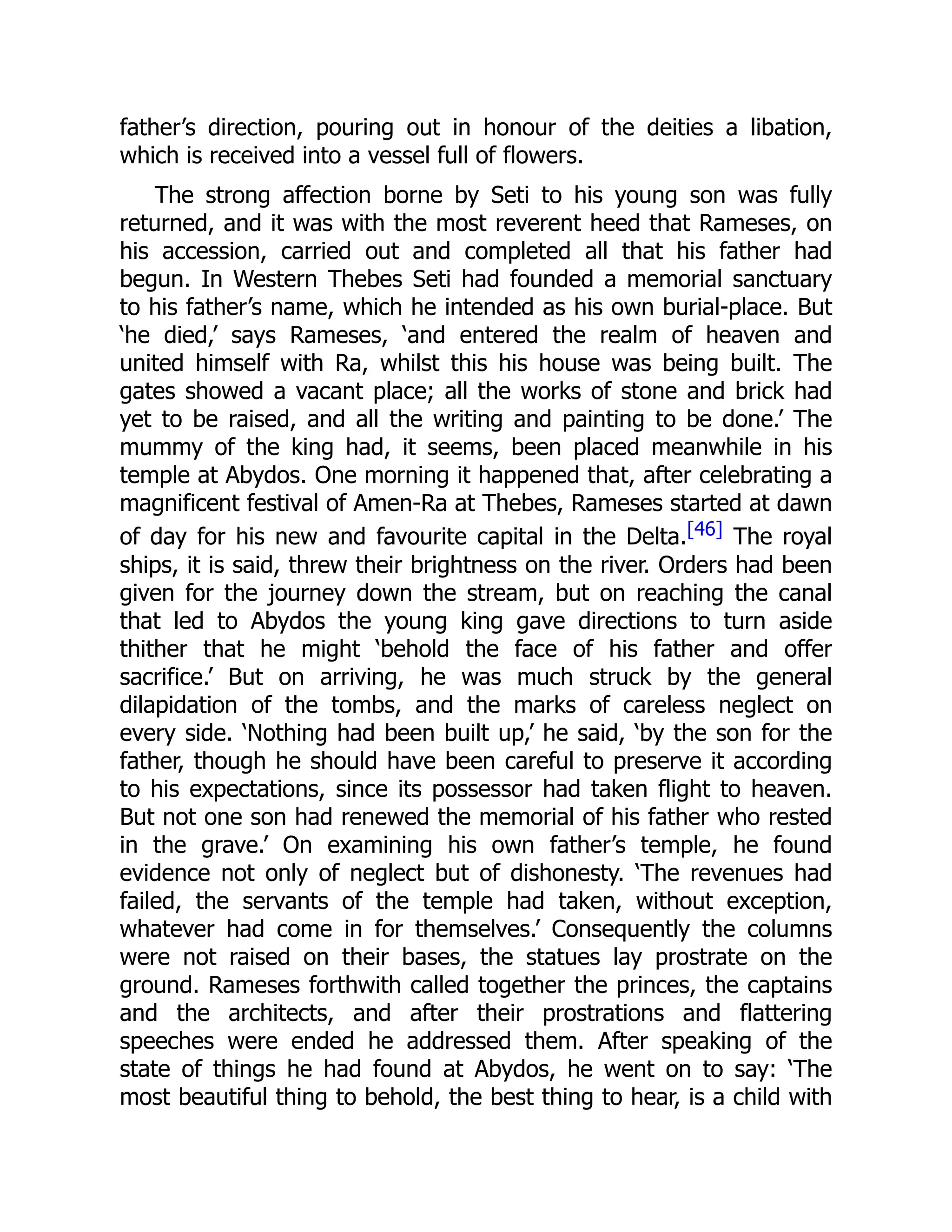 father’s direction, pouring out in honour of the deities a libation,
which is received into a vessel full of flowers.
The strong affection borne by Seti to his young son was fully
returned, and it was with the most reverent heed that Rameses, on
his accession, carried out and completed all that his father had
begun. In Western Thebes Seti had founded a memorial sanctuary
to his father’s name, which he intended as his own burial-place. But
‘he died,’ says Rameses, ‘and entered the realm of heaven and
united himself with Ra, whilst this his house was being built. The
gates showed a vacant place; all the works of stone and brick had
yet to be raised, and all the writing and painting to be done.’ The
mummy of the king had, it seems, been placed meanwhile in his
temple at Abydos. One morning it happened that, after celebrating a
magnificent festival of Amen-Ra at Thebes, Rameses started at dawn
of day for his new and favourite capital in the Delta.[46] The royal
ships, it is said, threw their brightness on the river. Orders had been
given for the journey down the stream, but on reaching the canal
that led to Abydos the young king gave directions to turn aside
thither that he might ‘behold the face of his father and offer
sacrifice.’ But on arriving, he was much struck by the general
dilapidation of the tombs, and the marks of careless neglect on
every side. ‘Nothing had been built up,’ he said, ‘by the son for the
father, though he should have been careful to preserve it according
to his expectations, since its possessor had taken flight to heaven.
But not one son had renewed the memorial of his father who rested
in the grave.’ On examining his own father’s temple, he found
evidence not only of neglect but of dishonesty. ‘The revenues had
failed, the servants of the temple had taken, without exception,
whatever had come in for themselves.’ Consequently the columns
were not raised on their bases, the statues lay prostrate on the
ground. Rameses forthwith called together the princes, the captains
and the architects, and after their prostrations and flattering
speeches were ended he addressed them. After speaking of the
state of things he had found at Abydos, he went on to say: ‘The
most beautiful thing to behold, the best thing to hear, is a child with
 