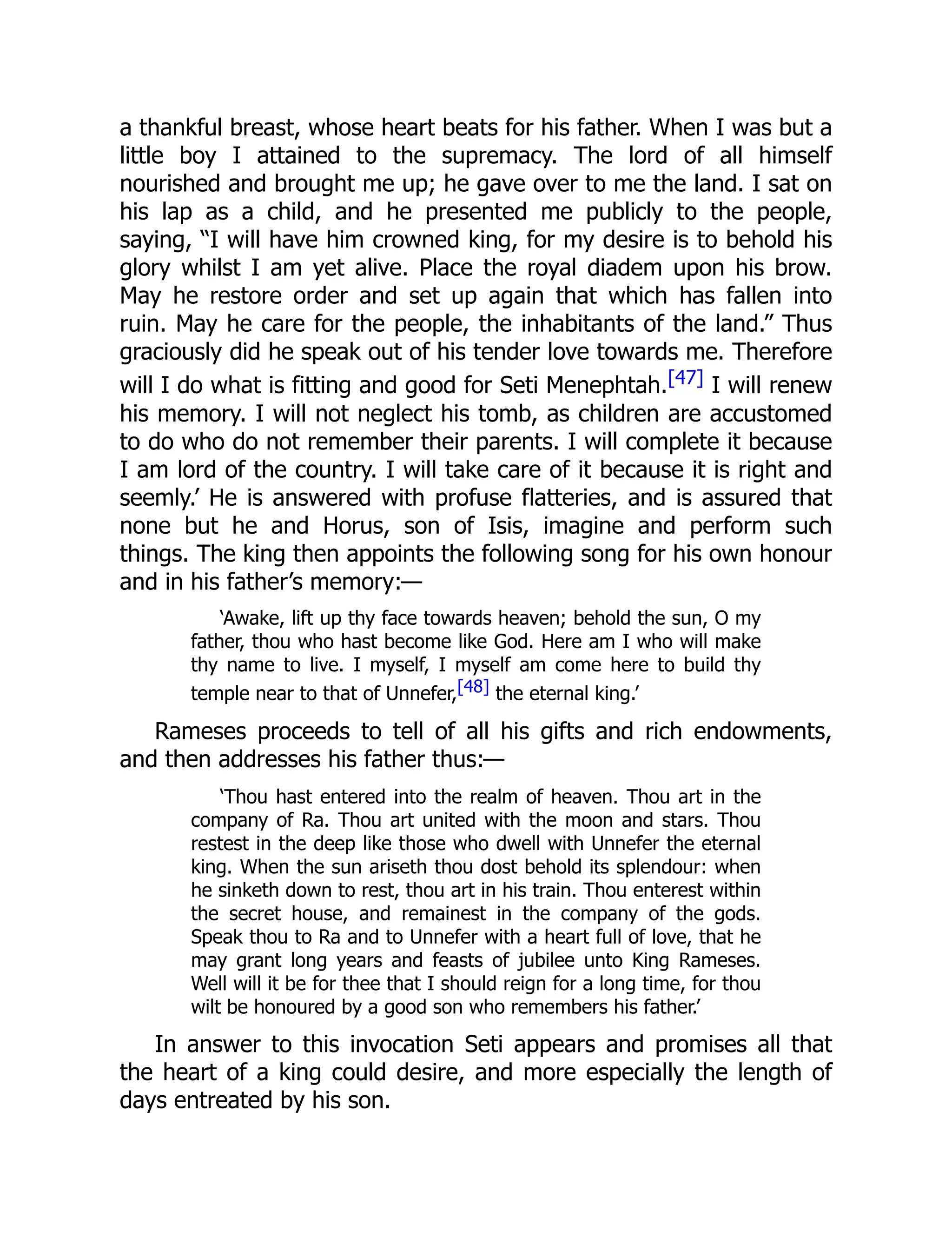 a thankful breast, whose heart beats for his father. When I was but a
little boy I attained to the supremacy. The lord of all himself
nourished and brought me up; he gave over to me the land. I sat on
his lap as a child, and he presented me publicly to the people,
saying, “I will have him crowned king, for my desire is to behold his
glory whilst I am yet alive. Place the royal diadem upon his brow.
May he restore order and set up again that which has fallen into
ruin. May he care for the people, the inhabitants of the land.” Thus
graciously did he speak out of his tender love towards me. Therefore
will I do what is fitting and good for Seti Menephtah.[47] I will renew
his memory. I will not neglect his tomb, as children are accustomed
to do who do not remember their parents. I will complete it because
I am lord of the country. I will take care of it because it is right and
seemly.’ He is answered with profuse flatteries, and is assured that
none but he and Horus, son of Isis, imagine and perform such
things. The king then appoints the following song for his own honour
and in his father’s memory:—
‘Awake, lift up thy face towards heaven; behold the sun, O my
father, thou who hast become like God. Here am I who will make
thy name to live. I myself, I myself am come here to build thy
temple near to that of Unnefer,[48] the eternal king.’
Rameses proceeds to tell of all his gifts and rich endowments,
and then addresses his father thus:—
‘Thou hast entered into the realm of heaven. Thou art in the
company of Ra. Thou art united with the moon and stars. Thou
restest in the deep like those who dwell with Unnefer the eternal
king. When the sun ariseth thou dost behold its splendour: when
he sinketh down to rest, thou art in his train. Thou enterest within
the secret house, and remainest in the company of the gods.
Speak thou to Ra and to Unnefer with a heart full of love, that he
may grant long years and feasts of jubilee unto King Rameses.
Well will it be for thee that I should reign for a long time, for thou
wilt be honoured by a good son who remembers his father.’
In answer to this invocation Seti appears and promises all that
the heart of a king could desire, and more especially the length of
days entreated by his son.
 