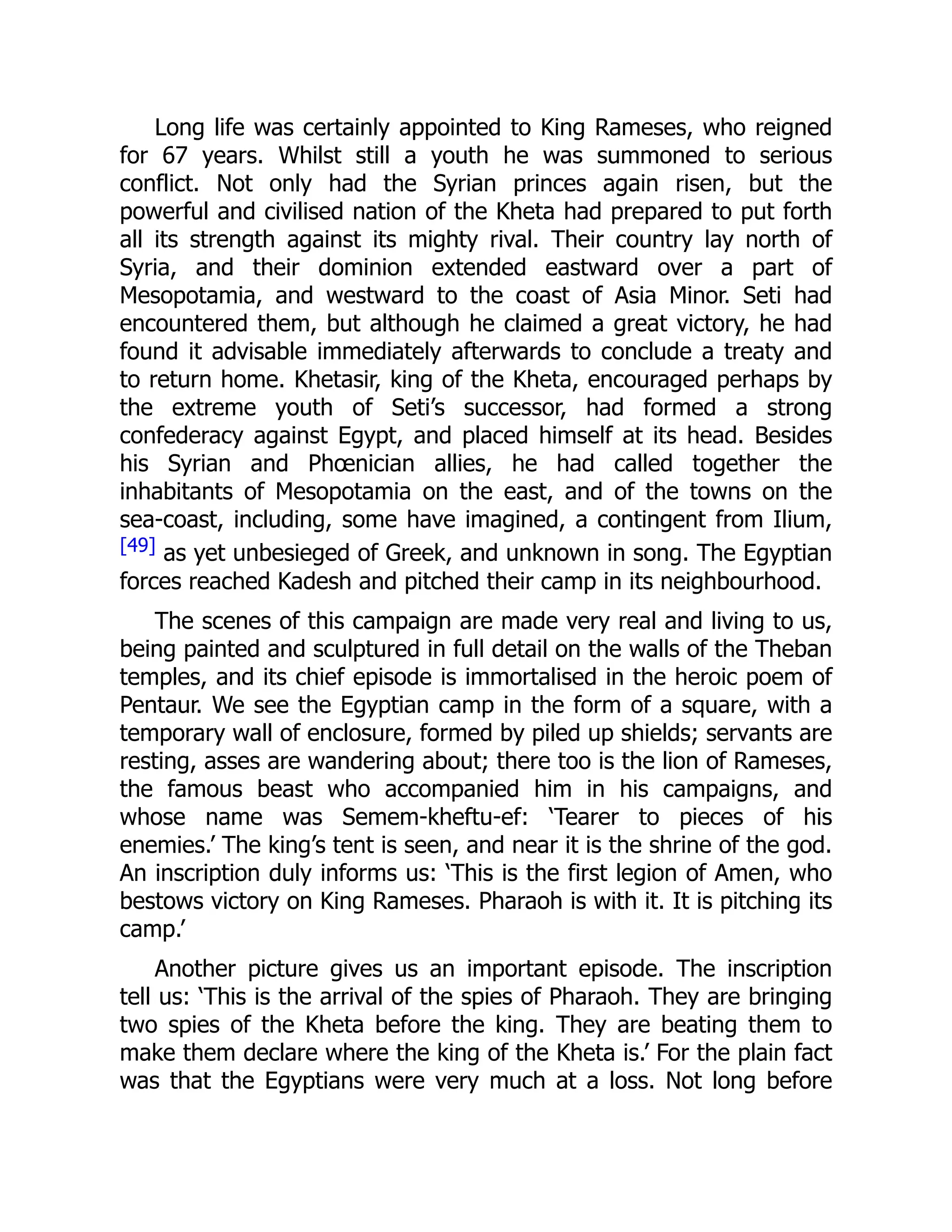 Long life was certainly appointed to King Rameses, who reigned
for 67 years. Whilst still a youth he was summoned to serious
conflict. Not only had the Syrian princes again risen, but the
powerful and civilised nation of the Kheta had prepared to put forth
all its strength against its mighty rival. Their country lay north of
Syria, and their dominion extended eastward over a part of
Mesopotamia, and westward to the coast of Asia Minor. Seti had
encountered them, but although he claimed a great victory, he had
found it advisable immediately afterwards to conclude a treaty and
to return home. Khetasir, king of the Kheta, encouraged perhaps by
the extreme youth of Seti’s successor, had formed a strong
confederacy against Egypt, and placed himself at its head. Besides
his Syrian and Phœnician allies, he had called together the
inhabitants of Mesopotamia on the east, and of the towns on the
sea-coast, including, some have imagined, a contingent from Ilium,
[49] as yet unbesieged of Greek, and unknown in song. The Egyptian
forces reached Kadesh and pitched their camp in its neighbourhood.
The scenes of this campaign are made very real and living to us,
being painted and sculptured in full detail on the walls of the Theban
temples, and its chief episode is immortalised in the heroic poem of
Pentaur. We see the Egyptian camp in the form of a square, with a
temporary wall of enclosure, formed by piled up shields; servants are
resting, asses are wandering about; there too is the lion of Rameses,
the famous beast who accompanied him in his campaigns, and
whose name was Semem-kheftu-ef: ‘Tearer to pieces of his
enemies.’ The king’s tent is seen, and near it is the shrine of the god.
An inscription duly informs us: ‘This is the first legion of Amen, who
bestows victory on King Rameses. Pharaoh is with it. It is pitching its
camp.’
Another picture gives us an important episode. The inscription
tell us: ‘This is the arrival of the spies of Pharaoh. They are bringing
two spies of the Kheta before the king. They are beating them to
make them declare where the king of the Kheta is.’ For the plain fact
was that the Egyptians were very much at a loss. Not long before
 