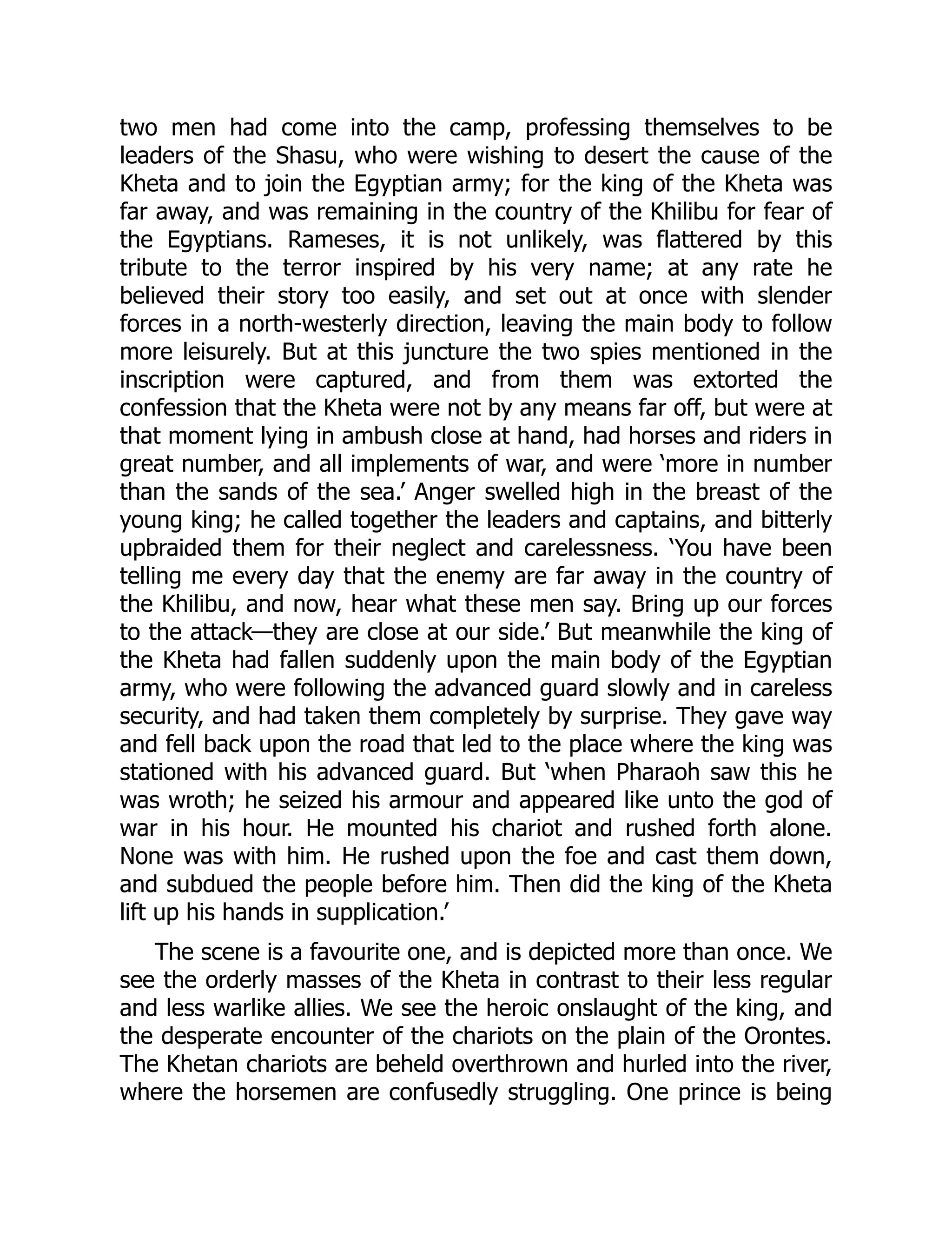 two men had come into the camp, professing themselves to be
leaders of the Shasu, who were wishing to desert the cause of the
Kheta and to join the Egyptian army; for the king of the Kheta was
far away, and was remaining in the country of the Khilibu for fear of
the Egyptians. Rameses, it is not unlikely, was flattered by this
tribute to the terror inspired by his very name; at any rate he
believed their story too easily, and set out at once with slender
forces in a north-westerly direction, leaving the main body to follow
more leisurely. But at this juncture the two spies mentioned in the
inscription were captured, and from them was extorted the
confession that the Kheta were not by any means far off, but were at
that moment lying in ambush close at hand, had horses and riders in
great number, and all implements of war, and were ‘more in number
than the sands of the sea.’ Anger swelled high in the breast of the
young king; he called together the leaders and captains, and bitterly
upbraided them for their neglect and carelessness. ‘You have been
telling me every day that the enemy are far away in the country of
the Khilibu, and now, hear what these men say. Bring up our forces
to the attack—they are close at our side.’ But meanwhile the king of
the Kheta had fallen suddenly upon the main body of the Egyptian
army, who were following the advanced guard slowly and in careless
security, and had taken them completely by surprise. They gave way
and fell back upon the road that led to the place where the king was
stationed with his advanced guard. But ‘when Pharaoh saw this he
was wroth; he seized his armour and appeared like unto the god of
war in his hour. He mounted his chariot and rushed forth alone.
None was with him. He rushed upon the foe and cast them down,
and subdued the people before him. Then did the king of the Kheta
lift up his hands in supplication.’
The scene is a favourite one, and is depicted more than once. We
see the orderly masses of the Kheta in contrast to their less regular
and less warlike allies. We see the heroic onslaught of the king, and
the desperate encounter of the chariots on the plain of the Orontes.
The Khetan chariots are beheld overthrown and hurled into the river,
where the horsemen are confusedly struggling. One prince is being
 