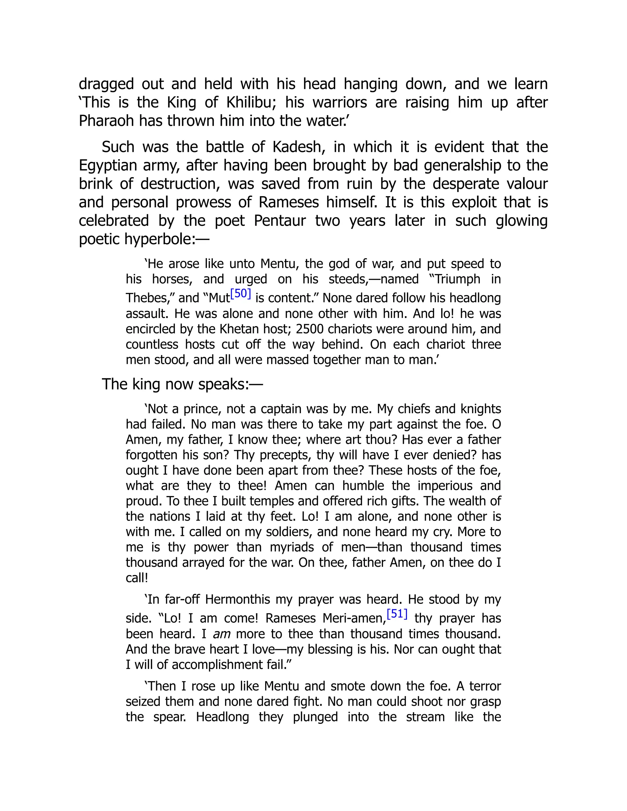 dragged out and held with his head hanging down, and we learn
‘This is the King of Khilibu; his warriors are raising him up after
Pharaoh has thrown him into the water.’
Such was the battle of Kadesh, in which it is evident that the
Egyptian army, after having been brought by bad generalship to the
brink of destruction, was saved from ruin by the desperate valour
and personal prowess of Rameses himself. It is this exploit that is
celebrated by the poet Pentaur two years later in such glowing
poetic hyperbole:—
‘He arose like unto Mentu, the god of war, and put speed to
his horses, and urged on his steeds,—named “Triumph in
Thebes,” and “Mut[50] is content.” None dared follow his headlong
assault. He was alone and none other with him. And lo! he was
encircled by the Khetan host; 2500 chariots were around him, and
countless hosts cut off the way behind. On each chariot three
men stood, and all were massed together man to man.’
The king now speaks:—
‘Not a prince, not a captain was by me. My chiefs and knights
had failed. No man was there to take my part against the foe. O
Amen, my father, I know thee; where art thou? Has ever a father
forgotten his son? Thy precepts, thy will have I ever denied? has
ought I have done been apart from thee? These hosts of the foe,
what are they to thee! Amen can humble the imperious and
proud. To thee I built temples and offered rich gifts. The wealth of
the nations I laid at thy feet. Lo! I am alone, and none other is
with me. I called on my soldiers, and none heard my cry. More to
me is thy power than myriads of men—than thousand times
thousand arrayed for the war. On thee, father Amen, on thee do I
call!
‘In far-off Hermonthis my prayer was heard. He stood by my
side. “Lo! I am come! Rameses Meri-amen,[51] thy prayer has
been heard. I am more to thee than thousand times thousand.
And the brave heart I love—my blessing is his. Nor can ought that
I will of accomplishment fail.”
‘Then I rose up like Mentu and smote down the foe. A terror
seized them and none dared fight. No man could shoot nor grasp
the spear. Headlong they plunged into the stream like the
 