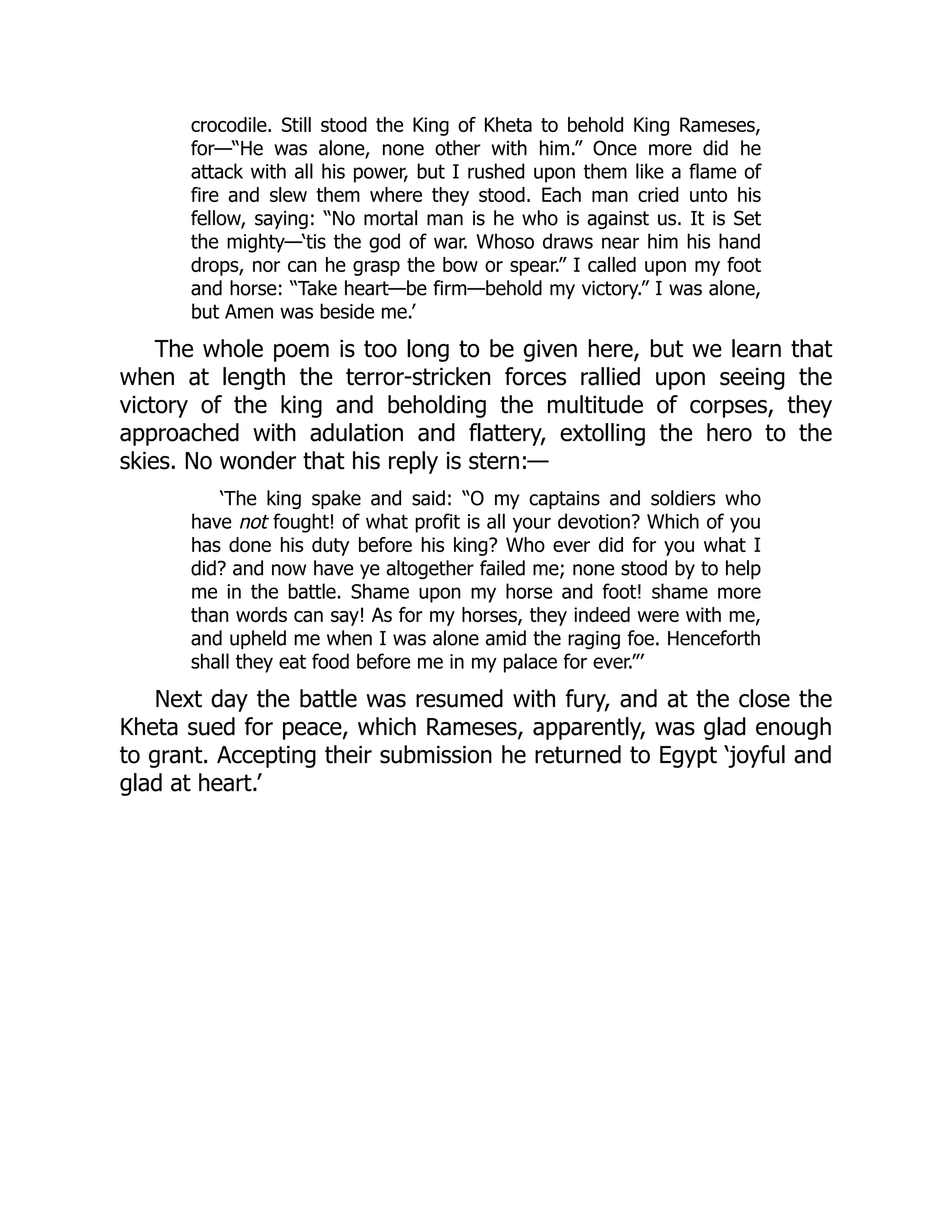 crocodile. Still stood the King of Kheta to behold King Rameses,
for—“He was alone, none other with him.” Once more did he
attack with all his power, but I rushed upon them like a flame of
fire and slew them where they stood. Each man cried unto his
fellow, saying: “No mortal man is he who is against us. It is Set
the mighty—‘tis the god of war. Whoso draws near him his hand
drops, nor can he grasp the bow or spear.” I called upon my foot
and horse: “Take heart—be firm—behold my victory.” I was alone,
but Amen was beside me.’
The whole poem is too long to be given here, but we learn that
when at length the terror-stricken forces rallied upon seeing the
victory of the king and beholding the multitude of corpses, they
approached with adulation and flattery, extolling the hero to the
skies. No wonder that his reply is stern:—
‘The king spake and said: “O my captains and soldiers who
have not fought! of what profit is all your devotion? Which of you
has done his duty before his king? Who ever did for you what I
did? and now have ye altogether failed me; none stood by to help
me in the battle. Shame upon my horse and foot! shame more
than words can say! As for my horses, they indeed were with me,
and upheld me when I was alone amid the raging foe. Henceforth
shall they eat food before me in my palace for ever.”’
Next day the battle was resumed with fury, and at the close the
Kheta sued for peace, which Rameses, apparently, was glad enough
to grant. Accepting their submission he returned to Egypt ‘joyful and
glad at heart.’
 