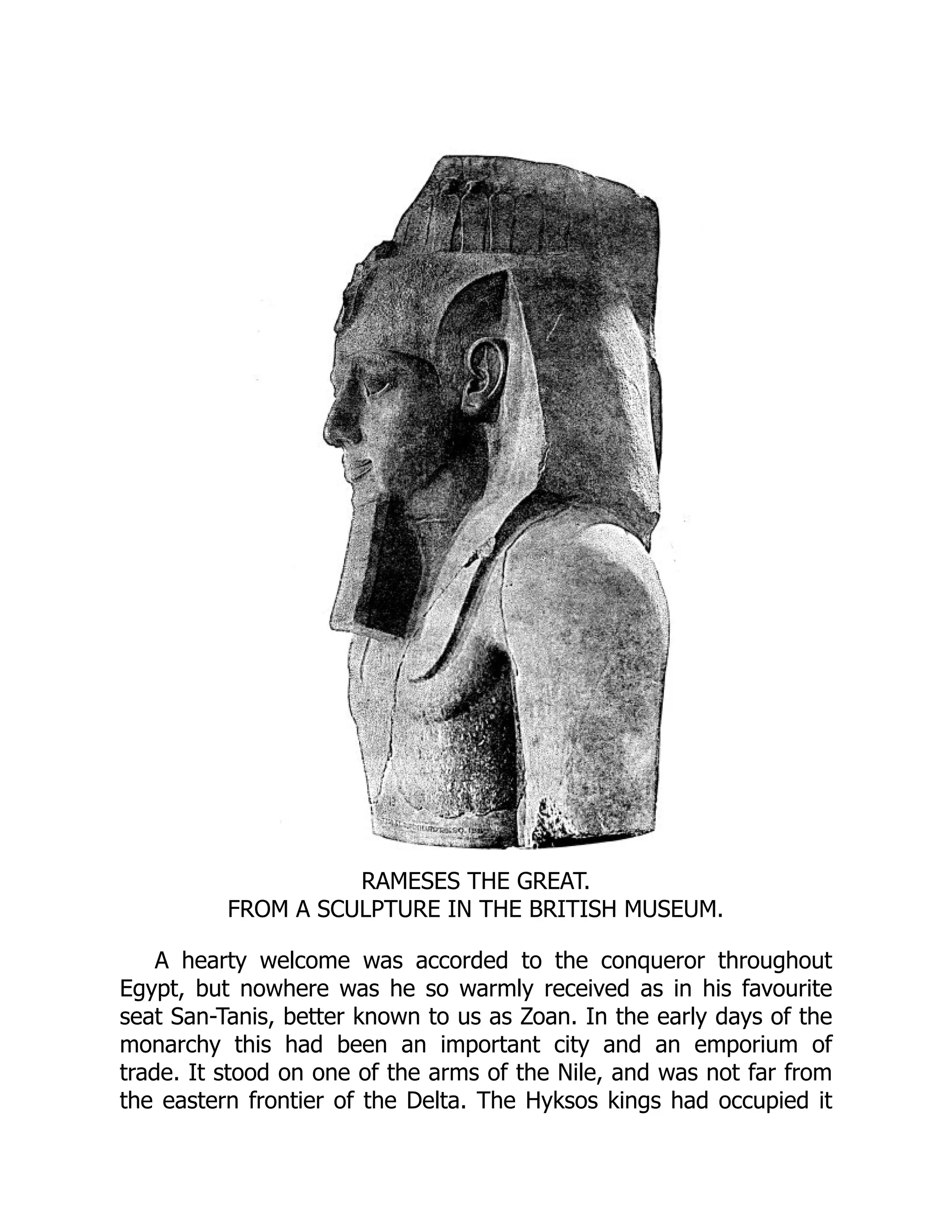 RAMESES THE GREAT.
FROM A SCULPTURE IN THE BRITISH MUSEUM.
A hearty welcome was accorded to the conqueror throughout
Egypt, but nowhere was he so warmly received as in his favourite
seat San-Tanis, better known to us as Zoan. In the early days of the
monarchy this had been an important city and an emporium of
trade. It stood on one of the arms of the Nile, and was not far from
the eastern frontier of the Delta. The Hyksos kings had occupied it
 