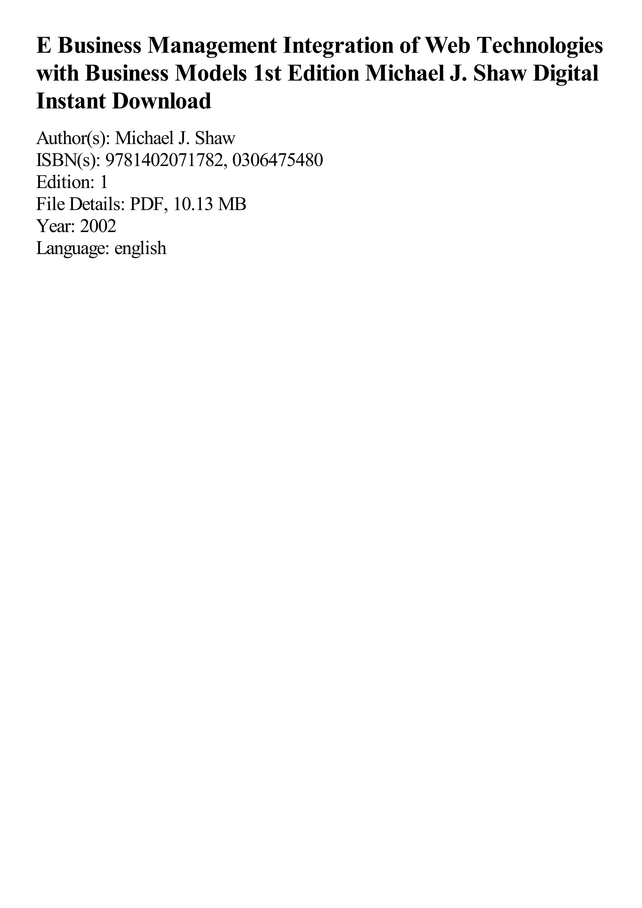 E Business Management Integration of Web Technologies
with Business Models 1st Edition Michael J. Shaw Digital
Instant Download
Author(s): Michael J. Shaw
ISBN(s): 9781402071782, 0306475480
Edition: 1
File Details: PDF, 10.13 MB
Year: 2002
Language: english
 