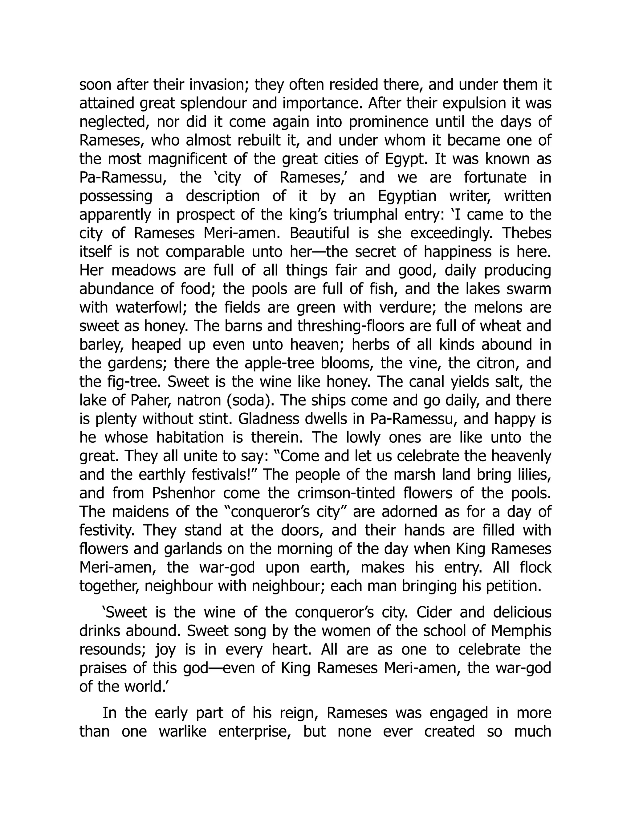 soon after their invasion; they often resided there, and under them it
attained great splendour and importance. After their expulsion it was
neglected, nor did it come again into prominence until the days of
Rameses, who almost rebuilt it, and under whom it became one of
the most magnificent of the great cities of Egypt. It was known as
Pa-Ramessu, the ‘city of Rameses,’ and we are fortunate in
possessing a description of it by an Egyptian writer, written
apparently in prospect of the king’s triumphal entry: ‘I came to the
city of Rameses Meri-amen. Beautiful is she exceedingly. Thebes
itself is not comparable unto her—the secret of happiness is here.
Her meadows are full of all things fair and good, daily producing
abundance of food; the pools are full of fish, and the lakes swarm
with waterfowl; the fields are green with verdure; the melons are
sweet as honey. The barns and threshing-floors are full of wheat and
barley, heaped up even unto heaven; herbs of all kinds abound in
the gardens; there the apple-tree blooms, the vine, the citron, and
the fig-tree. Sweet is the wine like honey. The canal yields salt, the
lake of Paher, natron (soda). The ships come and go daily, and there
is plenty without stint. Gladness dwells in Pa-Ramessu, and happy is
he whose habitation is therein. The lowly ones are like unto the
great. They all unite to say: “Come and let us celebrate the heavenly
and the earthly festivals!” The people of the marsh land bring lilies,
and from Pshenhor come the crimson-tinted flowers of the pools.
The maidens of the “conqueror’s city” are adorned as for a day of
festivity. They stand at the doors, and their hands are filled with
flowers and garlands on the morning of the day when King Rameses
Meri-amen, the war-god upon earth, makes his entry. All flock
together, neighbour with neighbour; each man bringing his petition.
‘Sweet is the wine of the conqueror’s city. Cider and delicious
drinks abound. Sweet song by the women of the school of Memphis
resounds; joy is in every heart. All are as one to celebrate the
praises of this god—even of King Rameses Meri-amen, the war-god
of the world.’
In the early part of his reign, Rameses was engaged in more
than one warlike enterprise, but none ever created so much
 