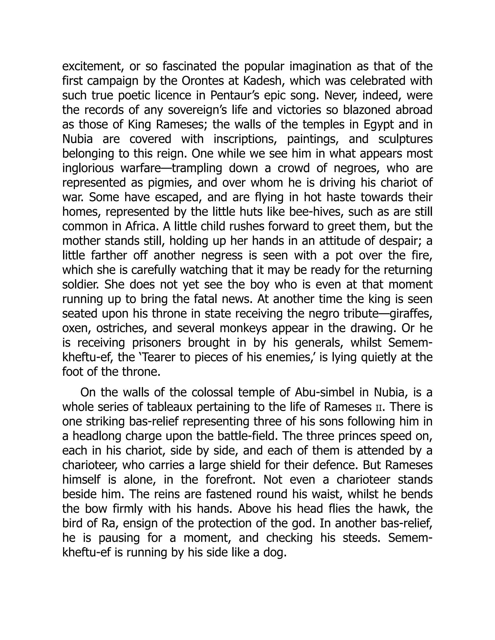 excitement, or so fascinated the popular imagination as that of the
first campaign by the Orontes at Kadesh, which was celebrated with
such true poetic licence in Pentaur’s epic song. Never, indeed, were
the records of any sovereign’s life and victories so blazoned abroad
as those of King Rameses; the walls of the temples in Egypt and in
Nubia are covered with inscriptions, paintings, and sculptures
belonging to this reign. One while we see him in what appears most
inglorious warfare—trampling down a crowd of negroes, who are
represented as pigmies, and over whom he is driving his chariot of
war. Some have escaped, and are flying in hot haste towards their
homes, represented by the little huts like bee-hives, such as are still
common in Africa. A little child rushes forward to greet them, but the
mother stands still, holding up her hands in an attitude of despair; a
little farther off another negress is seen with a pot over the fire,
which she is carefully watching that it may be ready for the returning
soldier. She does not yet see the boy who is even at that moment
running up to bring the fatal news. At another time the king is seen
seated upon his throne in state receiving the negro tribute—giraffes,
oxen, ostriches, and several monkeys appear in the drawing. Or he
is receiving prisoners brought in by his generals, whilst Semem-
kheftu-ef, the ‘Tearer to pieces of his enemies,’ is lying quietly at the
foot of the throne.
On the walls of the colossal temple of Abu-simbel in Nubia, is a
whole series of tableaux pertaining to the life of Rameses ii. There is
one striking bas-relief representing three of his sons following him in
a headlong charge upon the battle-field. The three princes speed on,
each in his chariot, side by side, and each of them is attended by a
charioteer, who carries a large shield for their defence. But Rameses
himself is alone, in the forefront. Not even a charioteer stands
beside him. The reins are fastened round his waist, whilst he bends
the bow firmly with his hands. Above his head flies the hawk, the
bird of Ra, ensign of the protection of the god. In another bas-relief,
he is pausing for a moment, and checking his steeds. Semem-
kheftu-ef is running by his side like a dog.
 