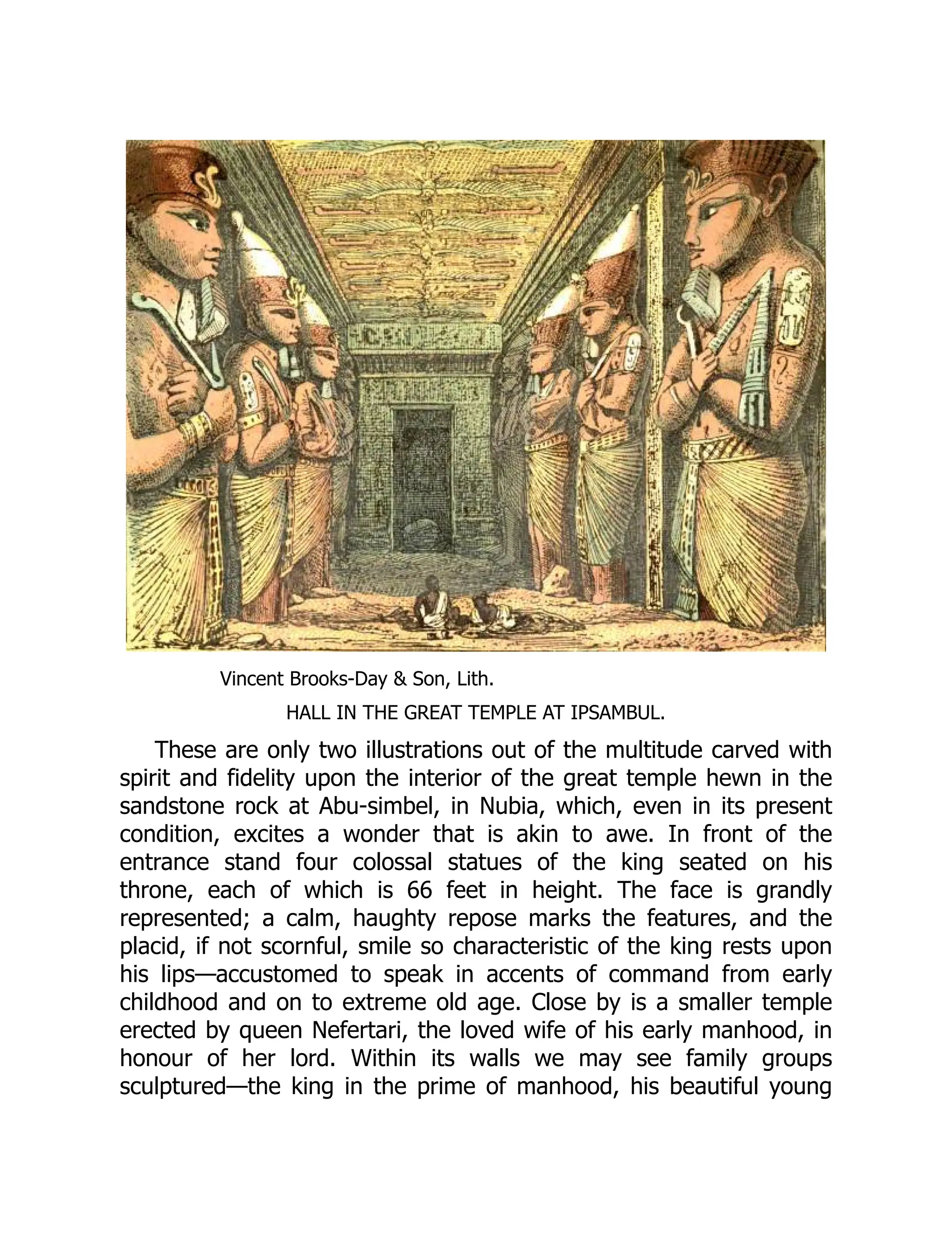Vincent Brooks-Day & Son, Lith.
HALL IN THE GREAT TEMPLE AT IPSAMBUL.
These are only two illustrations out of the multitude carved with
spirit and fidelity upon the interior of the great temple hewn in the
sandstone rock at Abu-simbel, in Nubia, which, even in its present
condition, excites a wonder that is akin to awe. In front of the
entrance stand four colossal statues of the king seated on his
throne, each of which is 66 feet in height. The face is grandly
represented; a calm, haughty repose marks the features, and the
placid, if not scornful, smile so characteristic of the king rests upon
his lips—accustomed to speak in accents of command from early
childhood and on to extreme old age. Close by is a smaller temple
erected by queen Nefertari, the loved wife of his early manhood, in
honour of her lord. Within its walls we may see family groups
sculptured—the king in the prime of manhood, his beautiful young
 
