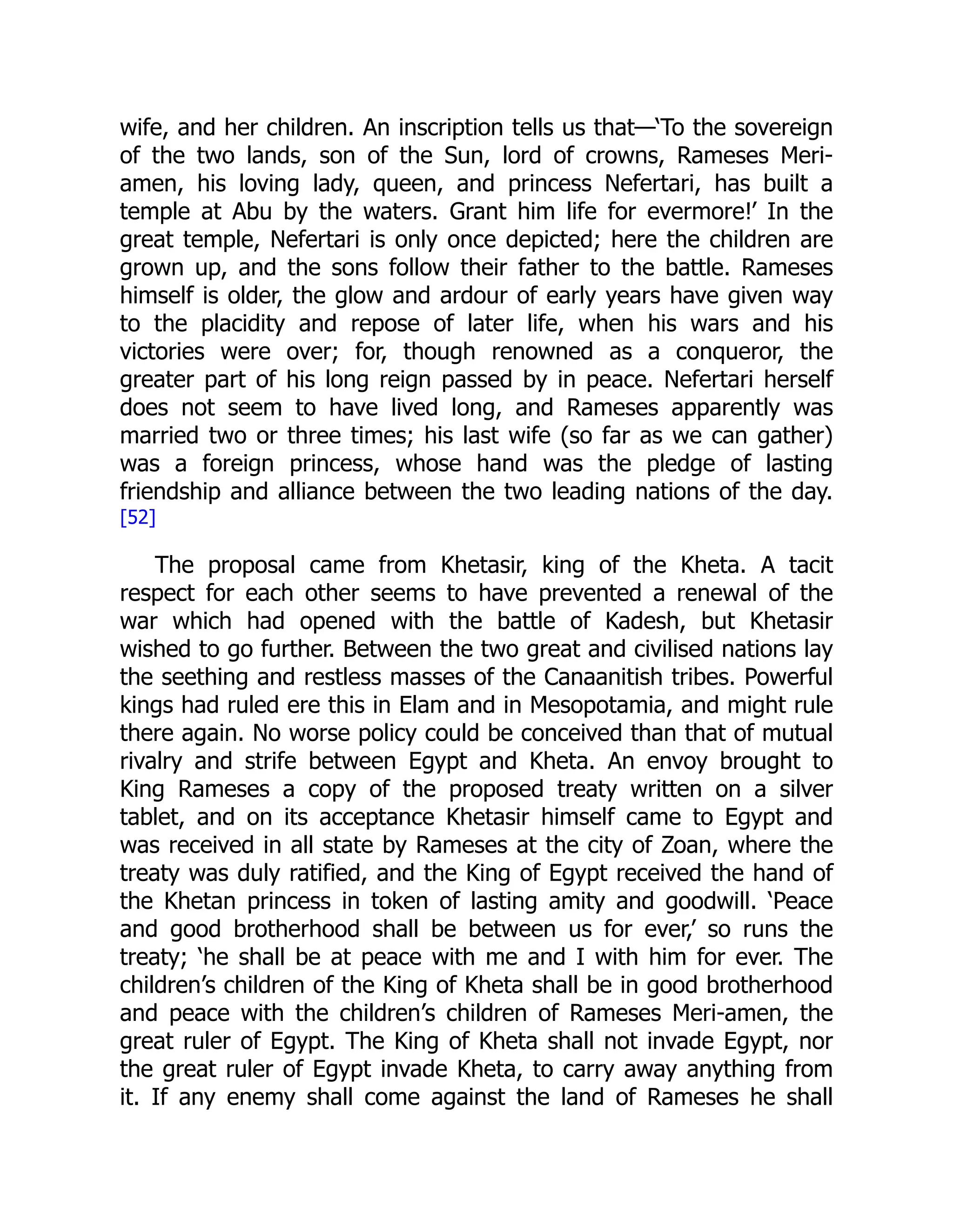 wife, and her children. An inscription tells us that—‘To the sovereign
of the two lands, son of the Sun, lord of crowns, Rameses Meri-
amen, his loving lady, queen, and princess Nefertari, has built a
temple at Abu by the waters. Grant him life for evermore!’ In the
great temple, Nefertari is only once depicted; here the children are
grown up, and the sons follow their father to the battle. Rameses
himself is older, the glow and ardour of early years have given way
to the placidity and repose of later life, when his wars and his
victories were over; for, though renowned as a conqueror, the
greater part of his long reign passed by in peace. Nefertari herself
does not seem to have lived long, and Rameses apparently was
married two or three times; his last wife (so far as we can gather)
was a foreign princess, whose hand was the pledge of lasting
friendship and alliance between the two leading nations of the day.
[52]
The proposal came from Khetasir, king of the Kheta. A tacit
respect for each other seems to have prevented a renewal of the
war which had opened with the battle of Kadesh, but Khetasir
wished to go further. Between the two great and civilised nations lay
the seething and restless masses of the Canaanitish tribes. Powerful
kings had ruled ere this in Elam and in Mesopotamia, and might rule
there again. No worse policy could be conceived than that of mutual
rivalry and strife between Egypt and Kheta. An envoy brought to
King Rameses a copy of the proposed treaty written on a silver
tablet, and on its acceptance Khetasir himself came to Egypt and
was received in all state by Rameses at the city of Zoan, where the
treaty was duly ratified, and the King of Egypt received the hand of
the Khetan princess in token of lasting amity and goodwill. ‘Peace
and good brotherhood shall be between us for ever,’ so runs the
treaty; ‘he shall be at peace with me and I with him for ever. The
children’s children of the King of Kheta shall be in good brotherhood
and peace with the children’s children of Rameses Meri-amen, the
great ruler of Egypt. The King of Kheta shall not invade Egypt, nor
the great ruler of Egypt invade Kheta, to carry away anything from
it. If any enemy shall come against the land of Rameses he shall
 