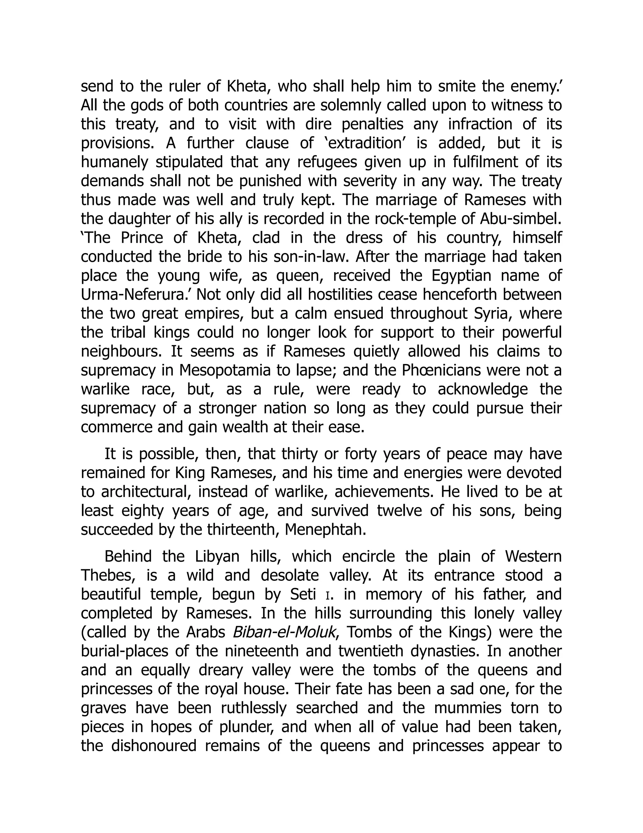 send to the ruler of Kheta, who shall help him to smite the enemy.’
All the gods of both countries are solemnly called upon to witness to
this treaty, and to visit with dire penalties any infraction of its
provisions. A further clause of ‘extradition’ is added, but it is
humanely stipulated that any refugees given up in fulfilment of its
demands shall not be punished with severity in any way. The treaty
thus made was well and truly kept. The marriage of Rameses with
the daughter of his ally is recorded in the rock-temple of Abu-simbel.
‘The Prince of Kheta, clad in the dress of his country, himself
conducted the bride to his son-in-law. After the marriage had taken
place the young wife, as queen, received the Egyptian name of
Urma-Neferura.’ Not only did all hostilities cease henceforth between
the two great empires, but a calm ensued throughout Syria, where
the tribal kings could no longer look for support to their powerful
neighbours. It seems as if Rameses quietly allowed his claims to
supremacy in Mesopotamia to lapse; and the Phœnicians were not a
warlike race, but, as a rule, were ready to acknowledge the
supremacy of a stronger nation so long as they could pursue their
commerce and gain wealth at their ease.
It is possible, then, that thirty or forty years of peace may have
remained for King Rameses, and his time and energies were devoted
to architectural, instead of warlike, achievements. He lived to be at
least eighty years of age, and survived twelve of his sons, being
succeeded by the thirteenth, Menephtah.
Behind the Libyan hills, which encircle the plain of Western
Thebes, is a wild and desolate valley. At its entrance stood a
beautiful temple, begun by Seti i. in memory of his father, and
completed by Rameses. In the hills surrounding this lonely valley
(called by the Arabs Biban-el-Moluk, Tombs of the Kings) were the
burial-places of the nineteenth and twentieth dynasties. In another
and an equally dreary valley were the tombs of the queens and
princesses of the royal house. Their fate has been a sad one, for the
graves have been ruthlessly searched and the mummies torn to
pieces in hopes of plunder, and when all of value had been taken,
the dishonoured remains of the queens and princesses appear to
 