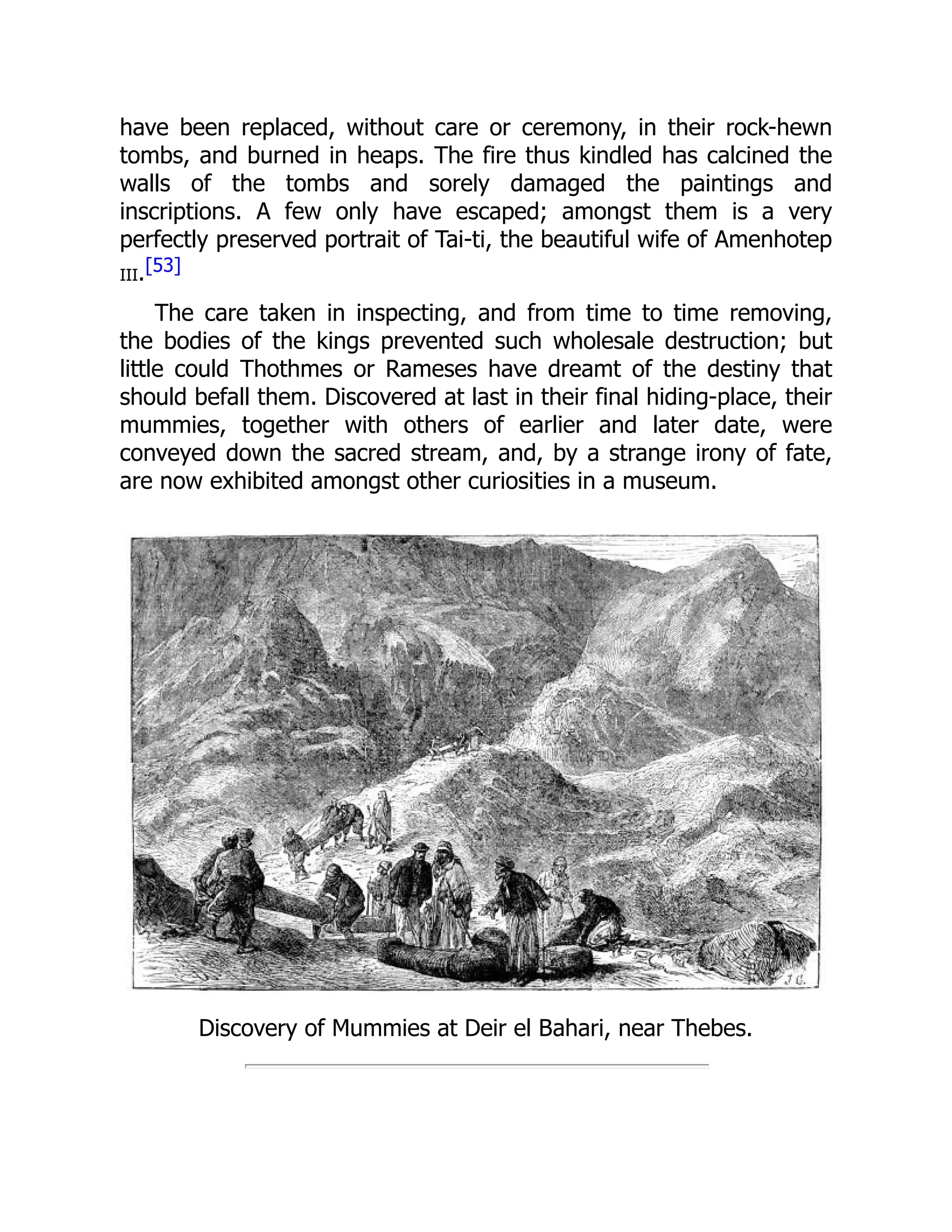have been replaced, without care or ceremony, in their rock-hewn
tombs, and burned in heaps. The fire thus kindled has calcined the
walls of the tombs and sorely damaged the paintings and
inscriptions. A few only have escaped; amongst them is a very
perfectly preserved portrait of Tai-ti, the beautiful wife of Amenhotep
iii.[53]
The care taken in inspecting, and from time to time removing,
the bodies of the kings prevented such wholesale destruction; but
little could Thothmes or Rameses have dreamt of the destiny that
should befall them. Discovered at last in their final hiding-place, their
mummies, together with others of earlier and later date, were
conveyed down the sacred stream, and, by a strange irony of fate,
are now exhibited amongst other curiosities in a museum.
Discovery of Mummies at Deir el Bahari, near Thebes.
 