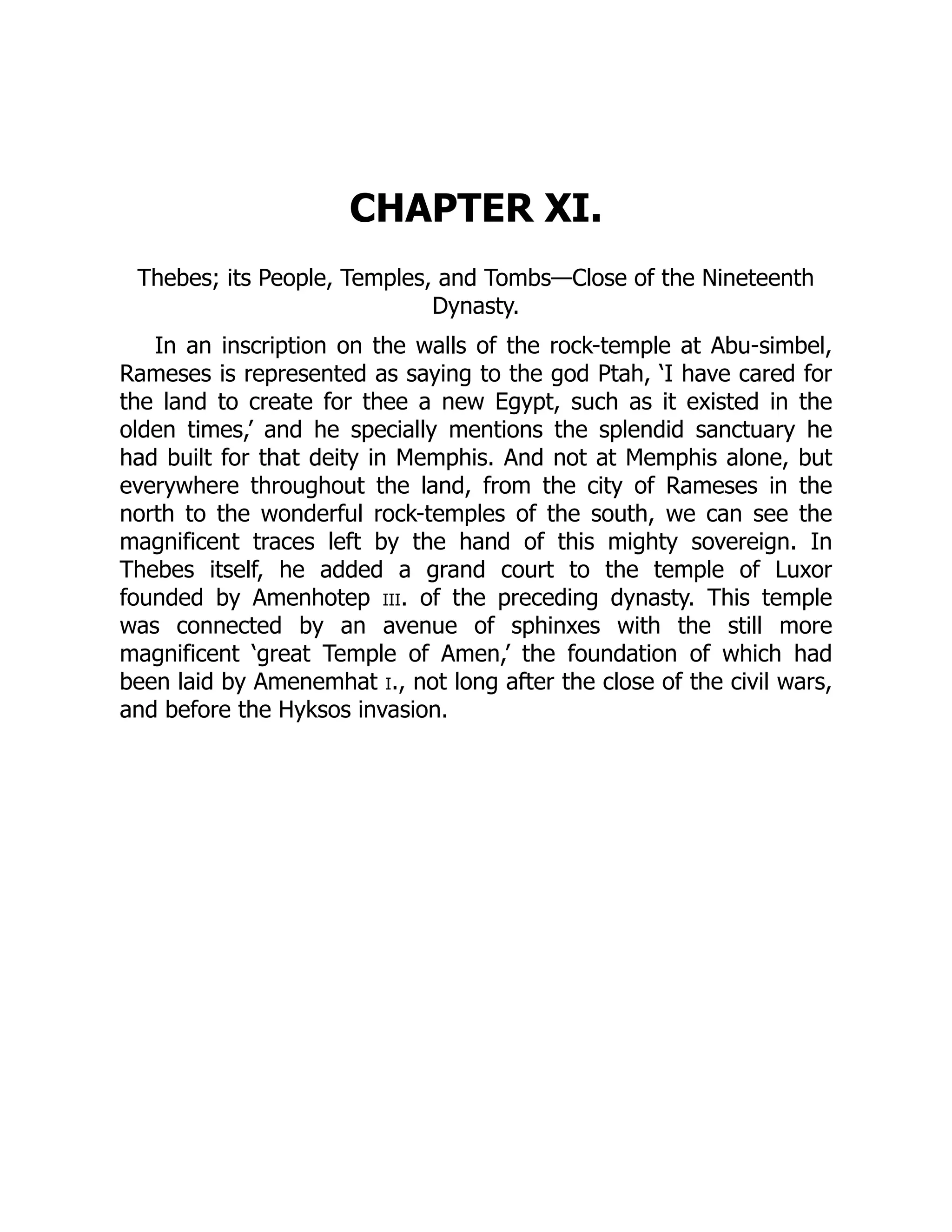 CHAPTER XI.
Thebes; its People, Temples, and Tombs—Close of the Nineteenth
Dynasty.
In an inscription on the walls of the rock-temple at Abu-simbel,
Rameses is represented as saying to the god Ptah, ‘I have cared for
the land to create for thee a new Egypt, such as it existed in the
olden times,’ and he specially mentions the splendid sanctuary he
had built for that deity in Memphis. And not at Memphis alone, but
everywhere throughout the land, from the city of Rameses in the
north to the wonderful rock-temples of the south, we can see the
magnificent traces left by the hand of this mighty sovereign. In
Thebes itself, he added a grand court to the temple of Luxor
founded by Amenhotep iii. of the preceding dynasty. This temple
was connected by an avenue of sphinxes with the still more
magnificent ‘great Temple of Amen,’ the foundation of which had
been laid by Amenemhat i., not long after the close of the civil wars,
and before the Hyksos invasion.
 