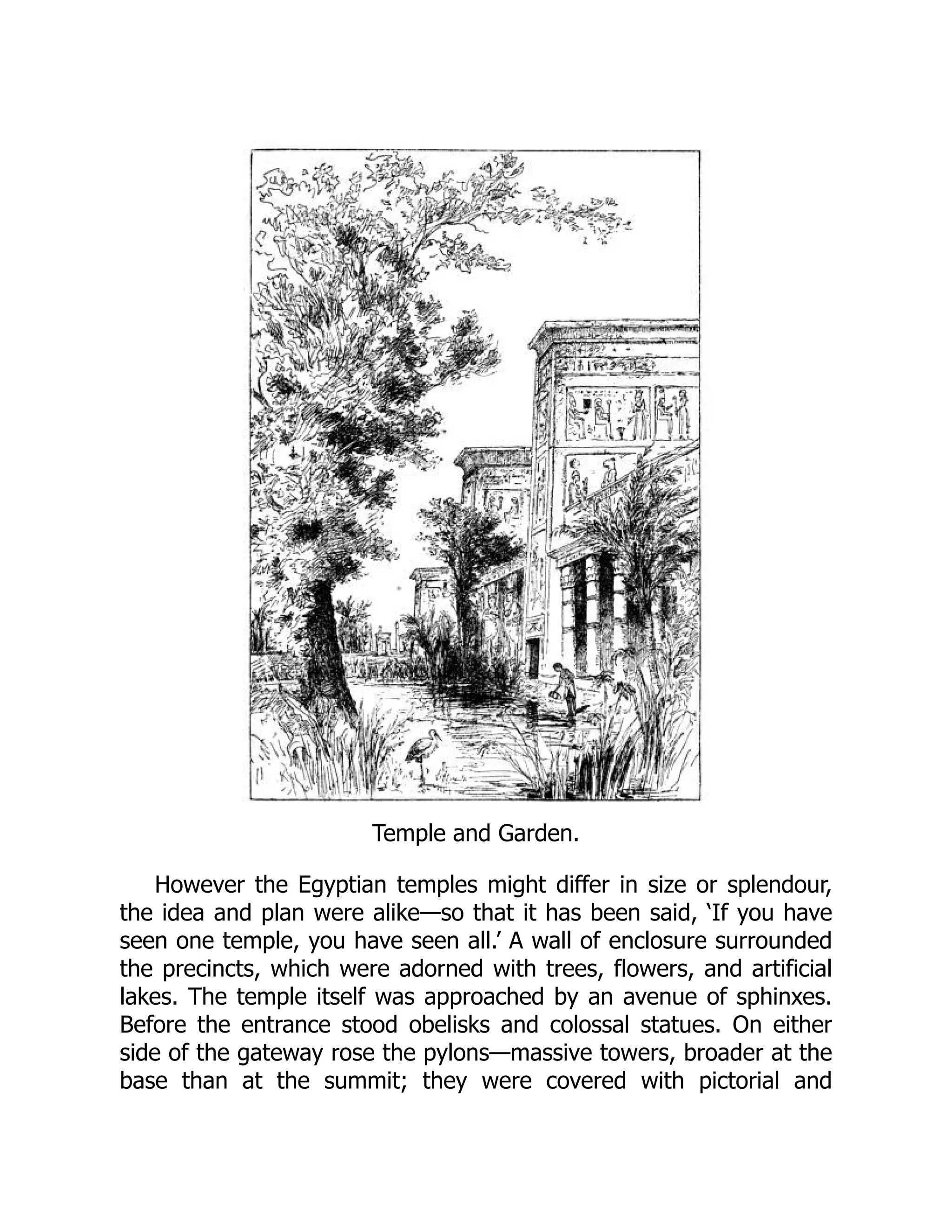 Temple and Garden.
However the Egyptian temples might differ in size or splendour,
the idea and plan were alike—so that it has been said, ‘If you have
seen one temple, you have seen all.’ A wall of enclosure surrounded
the precincts, which were adorned with trees, flowers, and artificial
lakes. The temple itself was approached by an avenue of sphinxes.
Before the entrance stood obelisks and colossal statues. On either
side of the gateway rose the pylons—massive towers, broader at the
base than at the summit; they were covered with pictorial and
 