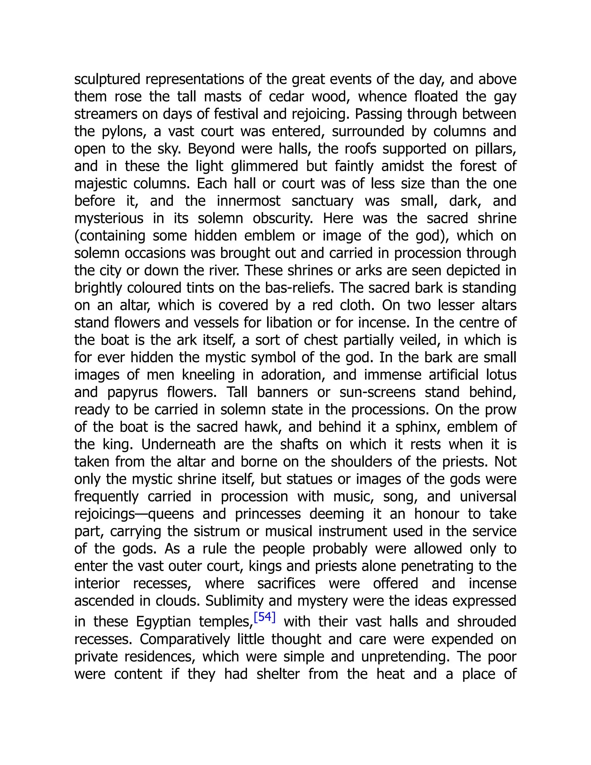 sculptured representations of the great events of the day, and above
them rose the tall masts of cedar wood, whence floated the gay
streamers on days of festival and rejoicing. Passing through between
the pylons, a vast court was entered, surrounded by columns and
open to the sky. Beyond were halls, the roofs supported on pillars,
and in these the light glimmered but faintly amidst the forest of
majestic columns. Each hall or court was of less size than the one
before it, and the innermost sanctuary was small, dark, and
mysterious in its solemn obscurity. Here was the sacred shrine
(containing some hidden emblem or image of the god), which on
solemn occasions was brought out and carried in procession through
the city or down the river. These shrines or arks are seen depicted in
brightly coloured tints on the bas-reliefs. The sacred bark is standing
on an altar, which is covered by a red cloth. On two lesser altars
stand flowers and vessels for libation or for incense. In the centre of
the boat is the ark itself, a sort of chest partially veiled, in which is
for ever hidden the mystic symbol of the god. In the bark are small
images of men kneeling in adoration, and immense artificial lotus
and papyrus flowers. Tall banners or sun-screens stand behind,
ready to be carried in solemn state in the processions. On the prow
of the boat is the sacred hawk, and behind it a sphinx, emblem of
the king. Underneath are the shafts on which it rests when it is
taken from the altar and borne on the shoulders of the priests. Not
only the mystic shrine itself, but statues or images of the gods were
frequently carried in procession with music, song, and universal
rejoicings—queens and princesses deeming it an honour to take
part, carrying the sistrum or musical instrument used in the service
of the gods. As a rule the people probably were allowed only to
enter the vast outer court, kings and priests alone penetrating to the
interior recesses, where sacrifices were offered and incense
ascended in clouds. Sublimity and mystery were the ideas expressed
in these Egyptian temples,[54] with their vast halls and shrouded
recesses. Comparatively little thought and care were expended on
private residences, which were simple and unpretending. The poor
were content if they had shelter from the heat and a place of
 