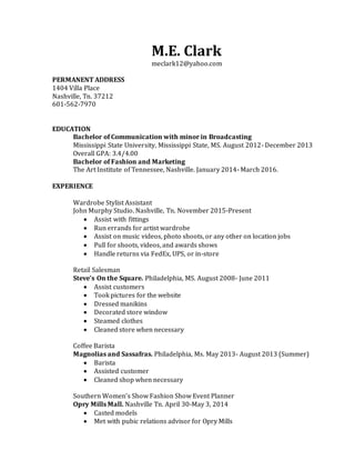 M.E. Clark
meclark12@yahoo.com
PERMANENT ADDRESS
1404 Villa Place
Nashville, Tn. 37212
601-562-7970
EDUCATION
Bachelor of Communication with minor in Broadcasting
Mississippi State University, Mississippi State, MS. August 2012- December 2013
Overall GPA: 3.4/4.00
Bachelor of Fashion and Marketing
The Art Institute of Tennessee, Nashville. January 2014- March 2016.
EXPERIENCE
Wardrobe Stylist Assistant
John Murphy Studio. Nashville, Tn. November 2015-Present
 Assist with fittings
 Run errands for artist wardrobe
 Assist on music videos, photo shoots, or any other on location jobs
 Pull for shoots, videos, and awards shows
 Handle returns via FedEx, UPS, or in-store
Retail Salesman
Steve’s On the Square. Philadelphia, MS. August 2008- June 2011
 Assist customers
 Took pictures for the website
 Dressed manikins
 Decorated store window
 Steamed clothes
 Cleaned store when necessary
Coffee Barista
Magnolias and Sassafras. Philadelphia, Ms. May 2013- August 2013 (Summer)
 Barista
 Assisted customer
 Cleaned shop when necessary
Southern Women’s Show Fashion Show Event Planner
Opry Mills Mall. Nashville Tn. April 30-May 3, 2014
 Casted models
 Met with pubic relations advisor for Opry Mills
 