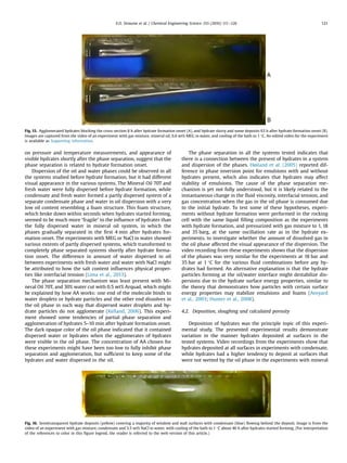 on pressure and temperature measurements, and appearance of
visible hydrates shortly after the phase separation, suggest that the
phase separation is related to hydrate formation onset.
Dispersion of the oil and water phases could be observed in all
the systems studied before hydrate formation, but it had different
visual appearance in the various systems. The Mineral Oil 70T and
fresh water were fully dispersed before hydrate formation, while
condensate and fresh water formed a partly dispersed system of a
separate condensate phase and water in oil dispersion with a very
low oil content resembling a foam structure. This foam structure,
which broke down within seconds when hydrates started forming,
seemed to be much more “fragile” to the inﬂuence of hydrates than
the fully dispersed water in mineral oil system, in which the
phases gradually separated in the ﬁrst 4 min after hydrates for-
mation onset. The experiments with MEG or NaCl in water showed
various extents of partly dispersed systems, which transformed to
completely phase separated systems shortly after hydrate forma-
tion onset. The difference in amount of water dispersed in oil
between experiments with fresh water and water with NaCl might
be attributed to how the salt content inﬂuences physical proper-
ties like interfacial tension (Lima et al., 2013).
The phase separation mechanism was least present with Mi-
neral Oil 70T, and 30% water cut with 0.5 wt% Arquad, which might
be explained by how AA works: one end of the molecule binds to
water droplets or hydrate particles and the other end dissolves in
the oil phase in such way that dispersed water droplets and hy-
drate particles do not agglomerate (Kelland, 2006). This experi-
ment showed some tendencies of partial phase separation and
agglomeration of hydrates 5–10 min after hydrate formation onset.
The dark opaque color of the oil phase indicated that it contained
dispersed water or hydrates when the agglomerates of hydrates
were visible in the oil phase. The concentration of AA chosen for
these experiments might have been too low to fully inhibit phase
separation and agglomeration, but sufﬁcient to keep some of the
hydrates and water dispersed in the oil.
The phase separation in all the systems tested indicates that
there is a connection between the present of hydrates in a system
and dispersion of the phases. Høiland et al. (2005) reported dif-
ference in phase inversion point for emulsions with and without
hydrates present, which also indicates that hydrates may affect
stability of emulsions. The cause of the phase separation me-
chanism is yet not fully understood, but it is likely related to the
instantaneous change in the ﬂuid viscosity, interfacial tension, and
gas concentration when the gas in the oil phase is consumed due
to the initial hydrate. To test some of these hypotheses, experi-
ments without hydrate formation were performed in the rocking
cell with the same liquid ﬁlling composition as the experiments
with hydrate formation, and pressurized with gas mixture to 1, 18
and 35 barg, at the same oscillation rate as in the hydrate ex-
periments, to investigate whether the amount of dissolved gas in
the oil phase affected the visual appearance of the dispersion. The
video recording from these experiments shows that the dispersion
of the phases was very similar for the experiments at 18 bar and
35 bar at 1 °C for the various ﬂuid combinations before any hy-
drates had formed. An alternative explanation is that the hydrate
particles forming at the oil/water interface might destabilize dis-
persions due to the hydrate surface energy properties, similar to
the theory that demonstrates how particles with certain surface
energy properties may stabilize emulsions and foams (Aveyard
et al., 2003; Hunter et al., 2008).
4.2. Deposition, sloughing and calculated porosity
Deposition of hydrates was the principle topic of this experi-
mental study. The presented experimental results demonstrate
variation in the manner hydrates deposited at surfaces in the
tested systems. Video recordings from the experiments show that
hydrates deposited at all surfaces in experiments with condensate,
while hydrates had a higher tendency to deposit at surfaces that
were not wetted by the oil phase in the experiments with mineral
Fig. 15. Agglomerated hydrates blocking the cross-section 8 h after hydrate formation onset (A), and hydrate slurry and some deposits 63 h after hydrate formation onset (B).
Images are captured from the video of an experiment with gas mixture, mineral oil, 6.6 wt% MEG in water, and cooling of the bath to 1 °C. An edited video for the experiment
is available as Supporting information.
Fig. 16. Semitransparent hydrate deposits (yellow) covering a majority of window and wall surfaces with condensate (blue) ﬂowing behind the deposit. Image is from the
video of an experiment with gas mixture, condensate and 3.5 wt% NaCl in water, with cooling of the bath to 1 °C about 46 h after hydrates started forming. (For interpretation
of the references to color in this ﬁgure legend, the reader is referred to the web version of this article.)
E.O. Straume et al. / Chemical Engineering Science 155 (2016) 111–126 121
 