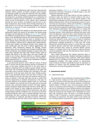 molecules inside the polyhedrons. Light natural gas molecules like
methane, ethane, propane, iso-butane, nitrogen, carbon dioxide,
and hydrogen sulﬁde are among the molecules that may stabilize
gas hydrates. While ice formation is a phenomenon mainly driven
by temperature, gas hydrate stability depends on a combination of
temperature, pressure and gas composition. Gas hydrates exist in
nature as part of permafrost in arctic regions and in sediments
beneath the ocean sea ﬂoor. Gas hydrates may also form at am-
bient temperatures above normal water freezing temperatures at
high pressure in oil and gas transportation pipelines, and cause
restrictions to ﬂow due to their accumulation in the pipelines
(Sloan and Koh, 2008).
The way gas hydrates form depends on the phases present in the
hydrocarbon system, the amount of each phase, the mixing among
the phases, and the dispersion of phases. Sloan et al. (2011) presents
four different conceptual pictures of hydrate plug formation in a pi-
peline. In the oil-dominated systems, ﬂow shear and the presence of
surfactants in the oil may cause the water to emulsify in the oil
phase. Hydrate will start forming at the water–hydrocarbon (oil and/
or gas) interfaces. Cohesion due to capillary forces among hydrate-
covered water droplets, and adhesion between these droplets and
water wetted pipe wall, will result in hydrate agglomeration and
deposition. These mechanisms inﬂuence the rheology, increase
pressure drop, and can eventually cause formation of hydrate plugs.
Similar mechanisms cause hydrate blockages in systems with a free
water phase (typically with high water volume fraction). Both oil
droplets will entrain in the water phase and water droplets will
entrain in the oil phase. Hydrates will form on interfaces, agglom-
eration of hydrates leads to increased viscosity, and eventually a
hydrate plug will form. Fig. 1 shows various mechanisms of hydrate
formation in oil-dominated systems.
In gas-dominated systems, where sufﬁcient amount of liquid
water is present and the pipe geometry permits accumulation of
water in low points, hydrates will form in the water phase at
sufﬁcient subcooling from gas bubbles passing through accumu-
lated water. The increasing amount of hydrates in the water will
eventually result in pressure buildup and a blockage of the pipe
downstream of the low point where the water initially accumu-
lated. In gas dominated systems with low water content or only
water dissolved in the gas, the water will condense and form hy-
drates as deposits at the pipe wall when the gas is cooled from
reservoir temperatures to ambient temperatures in the pipe. An
increased thickness of the hydrate deposit results in a narrowing
of the available cross-sectional area of the pipe and an increased
pressure drop. Eventually hydrate particles and larger agglom-
erations of hydrate slough off the pipe wall due to shear ﬂow, the
weight of the deposit or other triggering mechanisms. The hy-
drates will be transported with the ﬂow downstream, and when
enough hydrate particles of different size are present in the ﬂow,
jamming of hydrates will result in a hydrate blockage. These have
traditionally also been considered the mechanisms causing hy-
drate blockages in condensate and light oil systems, which have
low liquid viscosity and lack surface active chemical components
promoting emulsions (Sloan et al., 2011). Fig. 2 illustrates the
mechanisms involved in formation of hydrate plugs in gas and
condensate dominated systems.
Hydrate deposition on the pipe wall has not been studied ex-
tensively to date, but interest in research related to this area is
increasing. During the ﬁrst years of the present decade, a few
experimental campaigns have been performed in which studies of
hydrate deposition were central. An exponential increase in pres-
sure drop was measured in a ﬁeld trial of cold ﬂow, a method of
generating transportable hydrate slurry (Lachance et al., 2012). The
pressure drop was explained by deposition of hydrates on the pipe
wall. Laboratory experiments were performed in a rocking cell
(Grasso et al., 2014) studying hydrate deposition in various hy-
drocarbon systems. These experiments indicated that water could
reach the deposition surface by direct contact between the water
phase and the cold surface, by condensation of water on the sur-
face, and by liquid capillarity. Estanga et al. (2014) measured liquid
velocity by radioactive tracers and compared results to traditional
measurements of pressure drop and volumetric ﬂow rate in an
experimental campaign performed in a ﬂow loop. The results
showed that increased pressure drop at a certain ﬂow rate caused
by hydrate deposits could have been mistakenly judged as in-
creased pressured drop caused by increased hydrate particle
content in a hydrate slurry if the decrease in internal diameter
caused by deposition had not been detected by direct measure-
ment of ﬂow velocity.
These studies demonstrate that hydrate deposition plays an
important role in the formation of hydrate blockages in pipelines.
Increased understanding of the conditions under which hydrate
deposits form can contribute to the development of better hydrate
management strategies. This paper presents an experimental
study of hydrate formation speciﬁcally focused on deposition of
hydrates on surfaces, with the combined observations of other
mechanisms occurring during hydrate formation.
2. Experimental method
2.1. Experimental setup
The experiments were performed at Colorado School of Mines
in a high pressure rocking cell with visual capabilities. Fig. 3
presents an overview of the experimental setup. The rocking cell
has a cylindrical shape with an internal diameter of 50.8 mm,
internal length of 274 mm, and a total pressurized volume of
578 ml. It is pressure-rated to 69 barg. It is installed horizontally
and can be oscillated by a motor between positive and negative
pipe inclinations, which results in mixing and gravity driven ﬂow
inside the rocking cell. The rocking cell is submerged in a water
bath with transparent walls. The water is circulated through a
chiller in order to maintain a constant temperature in the bath
throughout an experiment. The upper surface in the rocking cell
has a cooling chamber connected to a separate chiller that can be
Fig. 1. Conceptual picture of hydrate formation mechanisms in oil dominated systems (modiﬁed from Sloan et al. (2011)).
E.O. Straume et al. / Chemical Engineering Science 155 (2016) 111–126112
 