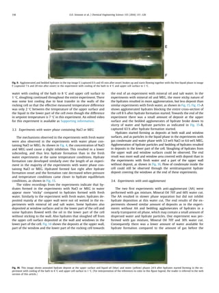 water with cooling of the bath to 8 °C and upper cell surface to
1 °C, sloughing continued throughout the entire experiment. There
was some lost cooling due to heat transfer in the walls of the
rocking cell so that the effective measured temperature difference
was only 2 °C between the temperature of the upper surface and
the liquid in the lower part of the cell even though the difference
in setpoint temperature is 7 °C in this experiment. An edited video
for this experiment is available as Supporting information.
3.3. Experiments with water phase containing NaCl or MEG
The mechanisms observed in the experiments with fresh water
were also observed in the experiments with water phase con-
taining NaCl or MEG. As shown in Fig. 4, the concentration of NaCl
and MEG used cause a slight inhibition. This resulted in a lower
subcooling, and thus less hydrate formation than in the fresh
water experiments at the same temperature conditions. Hydrate
formation rate developed similarly over the length of an experi-
ment in the majority of the experiments with water phase con-
taining NaCl or MEG. Hydrated formed fast right after hydrate
formation onset and the formation rate decreased when pressure
and temperature conditions came closer to hydrate equilibrium
conditions, as shown in Fig. 13.
The video recordings from the experiments indicate that hy-
drates formed in the experiments with NaCl or MEG in water
appear more “sticky” compared to hydrates formed with fresh
water. Similarly to the experiment with fresh water, hydrates de-
posited mainly at the upper wall were not oil wetted in the ex-
periments with mineral oil and salt water. Some hydrates also
deposited at window surfaces and in the lower part of the cell and
some hydrates ﬂowed with the oil in the lower part of the cell
without sticking to the wall. Also hydrates that sloughed off from
the upper cell surface deposited at the wall and windows in the
lower part of the cell. Fig. 14 shows the deposits at the upper wall,
part of the window and the lower part of the rocking cell towards
the end of an experiment with mineral oil and salt water. In the
experiments with mineral oil and MEG, the more sticky nature of
the hydrates resulted in more agglomeration, but less deposit than
similar experiments with fresh water, as shown in Fig. 15. Fig. 15-A
shows agglomerated hydrates blocking the entire cross-section of
the cell 8 h after hydrate formation started. Towards the end of the
experiment there was a small amount of deposit at the upper
surface and the bedded agglomerates of hydrate broke down to
slurry of water and hydrate particles as indicated in Fig. 15-B,
captured 63 h after hydrate formation started.
Hydrates started forming as deposits at both wall and window
surfaces, and as particles in the liquid phase in the experiments with
gas condensate and water phase with 3.5 wt% NaCl or 6.6 wt% MEG.
Agglomeration of hydrate particles and bedding of hydrates resulted
in deposits in the lower part of the cell. Sloughing of hydrates from
the upper wall and window surfaces could be observed. The end
result was more wall and window area covered with deposit than in
the experiments with fresh water and a part of the upper wall
without deposit, as shown in Fig. 16. Flow of condensate inside the
cell could still be observed through the semitransparent hydrate
deposit covering the windows at the end of these experiments.
3.4. Experiments with anti-agglomerant
The two ﬁrst experiments with anti-agglomerant (AA) were
performed with gas mixture, Mineral Oil 70T and 60% water cut.
The AA resulted in slower phase separation but did not inhibit
hydrate deposition at this water cut. The end results of the ex-
periments showed similar amount of deposits as in the experi-
ments without AA and bedding agglomerates of hydrates in a
nearly transparent oil phase, which may contain a small amount of
dispersed water and hydrate particles. One experiment was per-
formed with gas mixture, Mineral Oil 70T and 30% water cut.
Consequently there was a lower amount of water available for
hydrate formation compared to the amount of gas before the
Fig. 9. Agglomerated and bedded hydrates in the top image E (captured 6 h and 45 min after onset) brakes up and starts ﬂowing together with the free liquid phase in image
F (captured 7 h and 20 min after onset) in the experiment with cooling of the bath to 4 °C and upper cell surface to 1 °C.
Fig. 10. This image shows annealed hydrate deposit at the upper surface and liquid oil (blue) and water (yellow) phases 24 h after hydrates started forming in the ex-
periment with cooling of the bath to 4 °C and upper cell surface to 1 °C. (For interpretation of the references to color in this ﬁgure legend, the reader is referred to the web
version of this article.)
E.O. Straume et al. / Chemical Engineering Science 155 (2016) 111–126118
 
