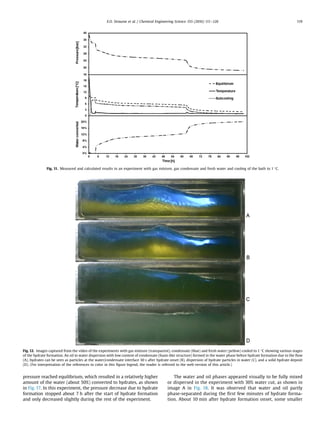 pressure reached equilibrium, which resulted in a relatively higher
amount of the water (about 50%) converted to hydrates, as shown
in Fig. 17. In this experiment, the pressure decrease due to hydrate
formation stopped about 7 h after the start of hydrate formation
and only decreased slightly during the rest of the experiment.
The water and oil phases appeared visually to be fully mixed
or dispersed in the experiment with 30% water cut, as shown in
image A in Fig. 18. It was observed that water and oil partly
phase-separated during the ﬁrst few minutes of hydrate forma-
tion. About 10 min after hydrate formation onset, some smaller
Fig. 11. Measured and calculated results in an experiment with gas mixture, gas condensate and fresh water and cooling of the bath to 1 °C.
Fig. 12. Images captured from the video of the experiments with gas mixture (transparent), condensate (blue) and fresh water (yellow) cooled to 1 °C showing various stages
of the hydrate formation. An oil in water dispersion with low content of condensate (foam-like structure) formed in the water phase before hydrate formation due to the ﬂow
(A), hydrates can be seen as particles at the water/condensate interface 30 s after hydrate onset (B), dispersion of hydrate particles in water (C), and a solid hydrate deposit
(D). (For interpretation of the references to color in this ﬁgure legend, the reader is referred to the web version of this article.)
E.O. Straume et al. / Chemical Engineering Science 155 (2016) 111–126 119
 