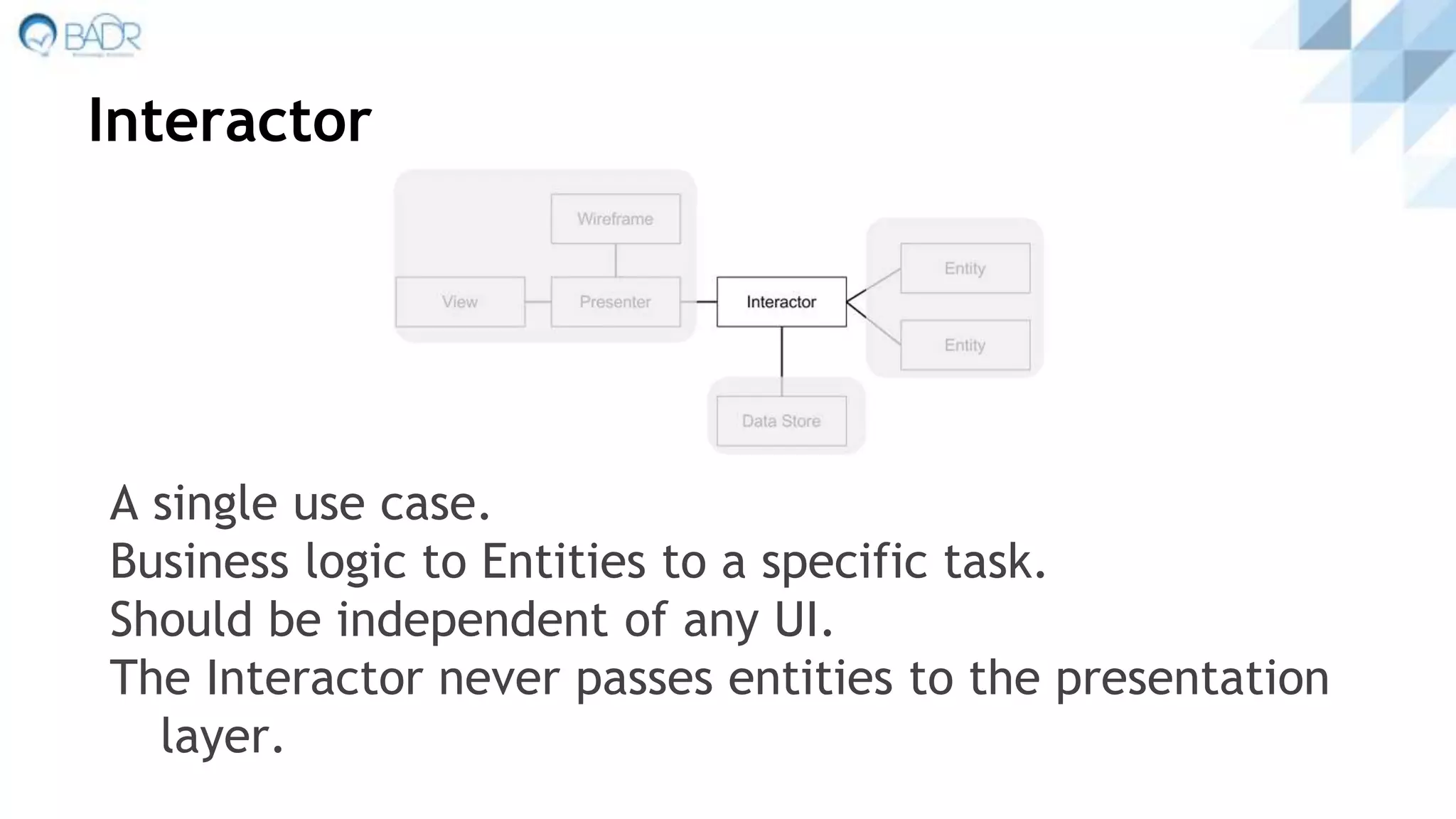 Interactor
A single use case.
Business logic to Entities to a specific task.
Should be independent of any UI.
The Interactor never passes entities to the presentation
layer.
 