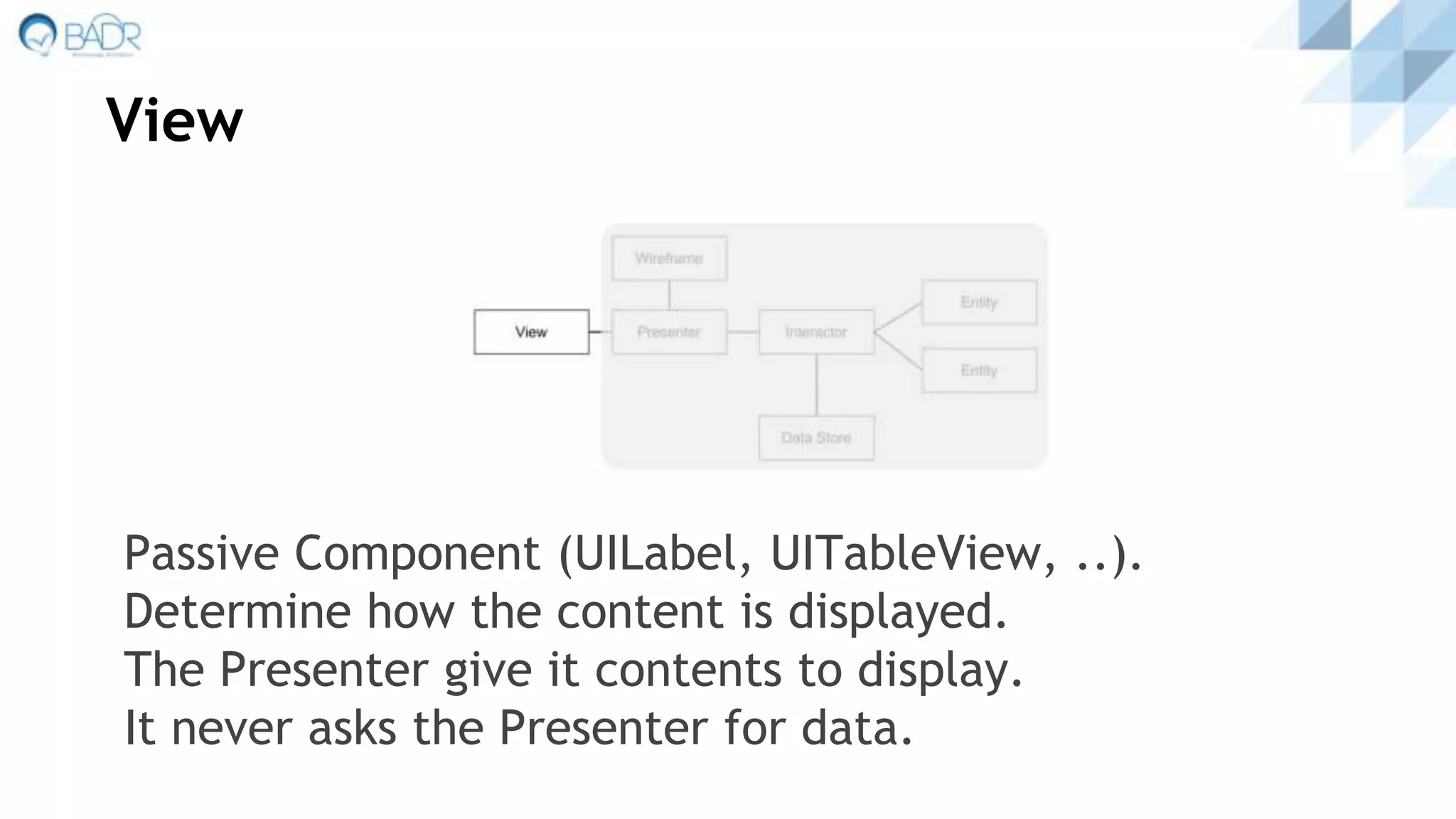 View
Passive Component (UILabel, UITableView, ..).
Determine how the content is displayed.
The Presenter give it contents to display.
It never asks the Presenter for data.
 