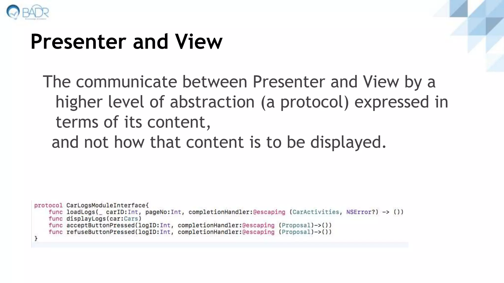 Presenter and View
The communicate between Presenter and View by a
higher level of abstraction (a protocol) expressed in
terms of its content,
and not how that content is to be displayed.
 