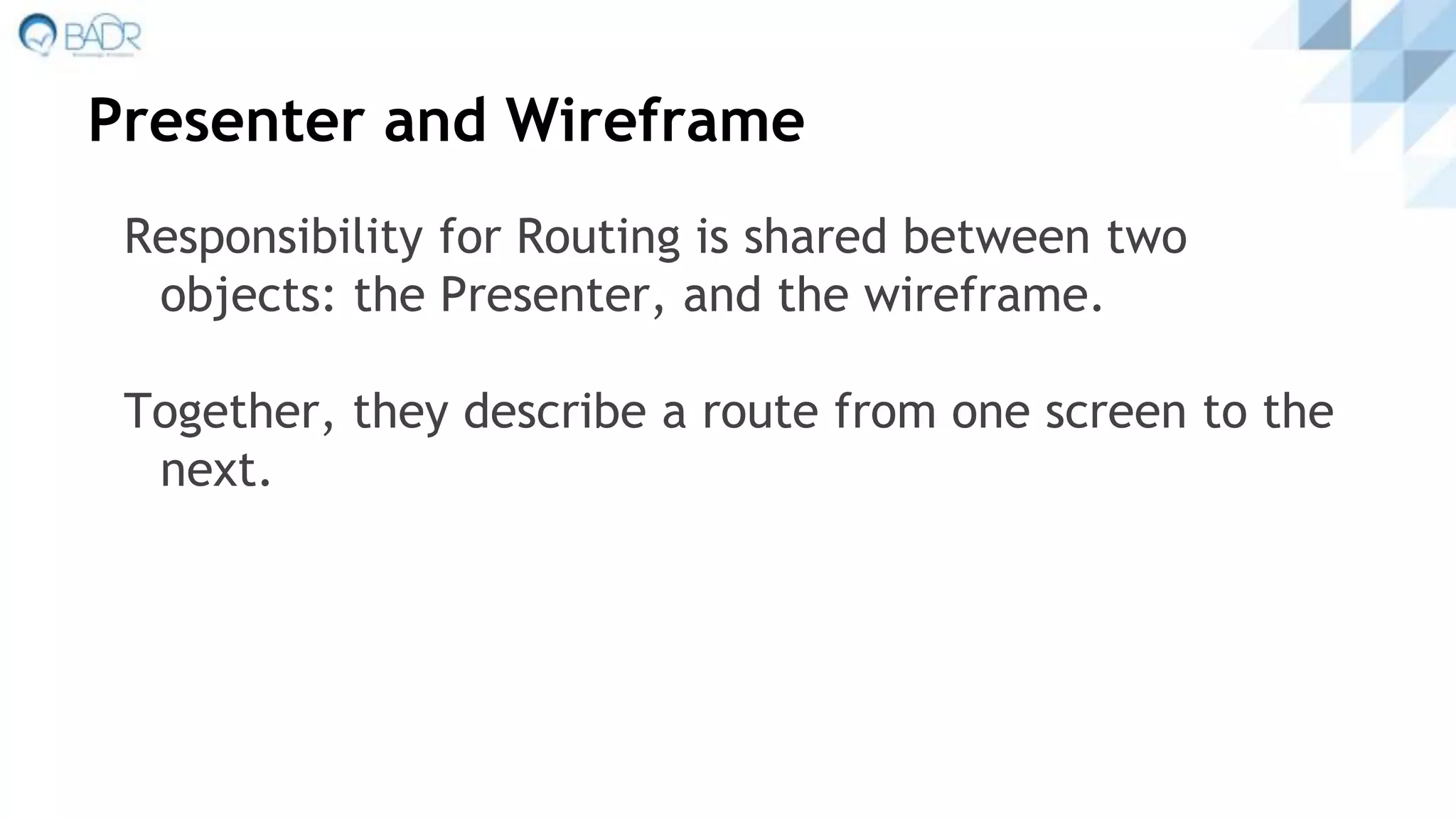 Presenter and Wireframe
Responsibility for Routing is shared between two
objects: the Presenter, and the wireframe.
Together, they describe a route from one screen to the
next.
 