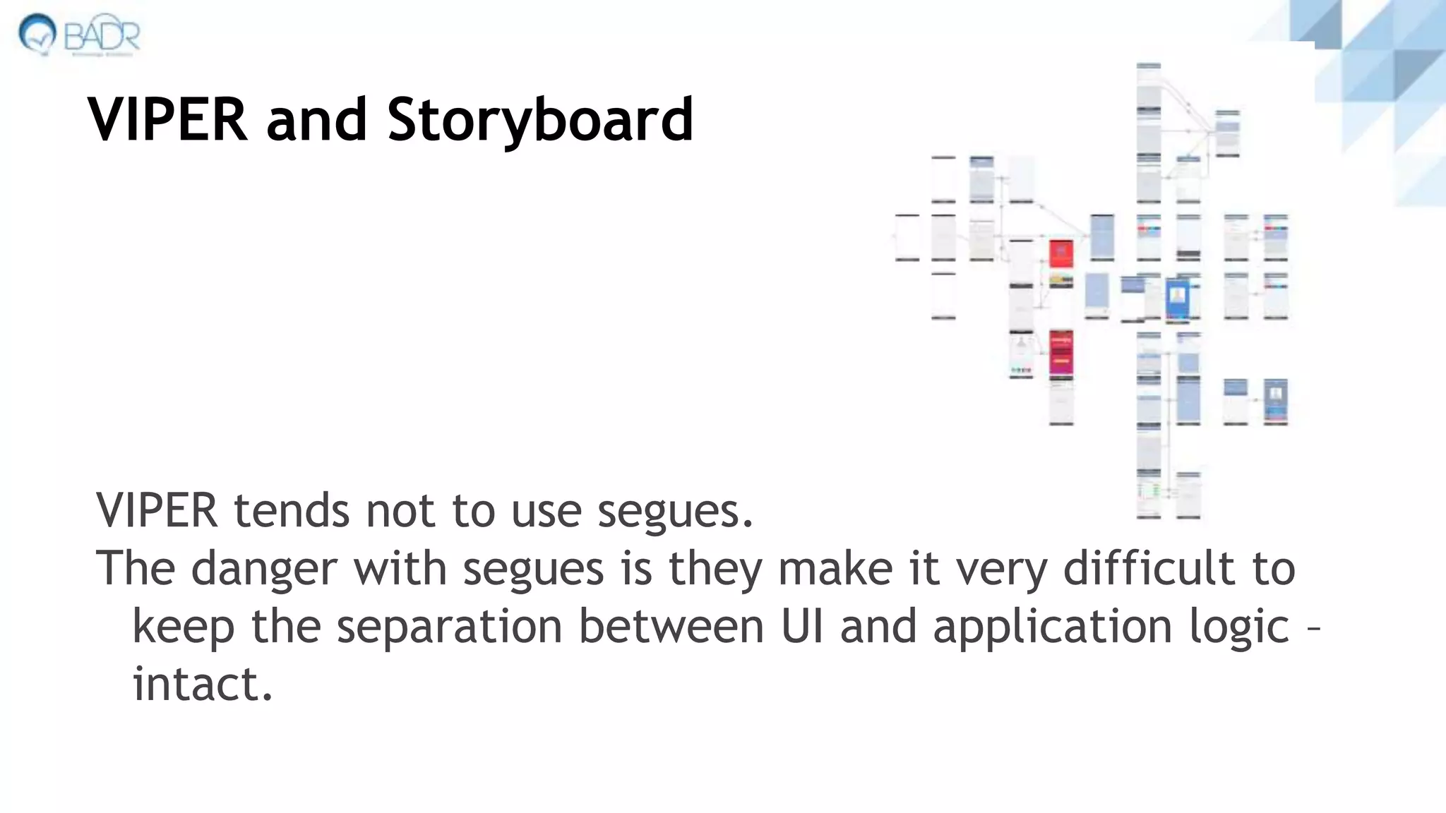 VIPER and Storyboard
VIPER tends not to use segues.
The danger with segues is they make it very difficult to
keep the separation between UI and application logic –
intact.
 