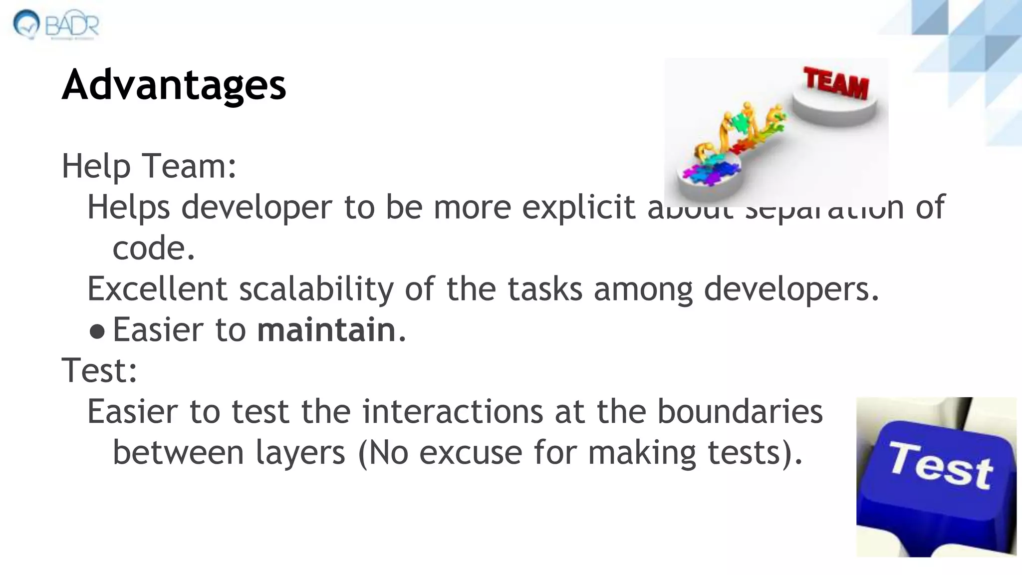 Advantages
Help Team:
Helps developer to be more explicit about separation of
code.
Excellent scalability of the tasks among developers.
●Easier to maintain.
Test:
Easier to test the interactions at the boundaries
between layers (No excuse for making tests).
 