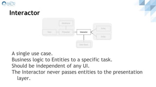 Interactor
A single use case.
Business logic to Entities to a specific task.
Should be independent of any UI.
The Interactor never passes entities to the presentation
layer.
 