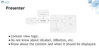 Presenter
●Contain view logic.
●Do not know about UILabel, UIButton, etc.
●Know about the content and when it should be displayed.
 