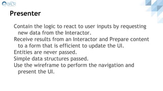 Presenter
Contain the logic to react to user inputs by requesting
new data from the Interactor.
Receive results from an Interactor and Prepare content
to a form that is efficient to update the UI.
Entities are never passed.
Simple data structures passed.
Use the wireframe to perform the navigation and
present the UI.
 