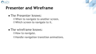 Presenter and Wireframe
●The Presenter knows:
⚪When to navigate to another screen.
⚪Which screen to navigate to it.
●The wireframe knows:
⚪How to navigate.
⚪Handle navigation transition animations.
 