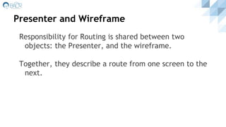 Presenter and Wireframe
Responsibility for Routing is shared between two
objects: the Presenter, and the wireframe.
Together, they describe a route from one screen to the
next.
 