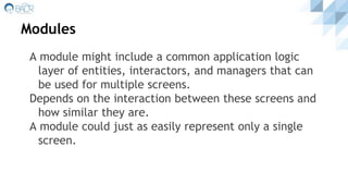 Modules
A module might include a common application logic
layer of entities, interactors, and managers that can
be used for multiple screens.
Depends on the interaction between these screens and
how similar they are.
A module could just as easily represent only a single
screen.
 