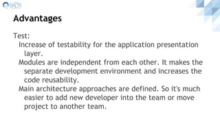 Advantages
Test:
Increase of testability for the application presentation
layer.
Modules are independent from each other. It makes the
separate development environment and increases the
code reusability.
Main architecture approaches are defined. So it's much
easier to add new developer into the team or move
project to another team.
 