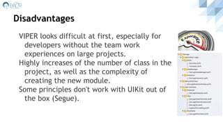 Disadvantages
VIPER looks difficult at first, especially for
developers without the team work
experiences on large projects.
Highly increases of the number of class in the
project, as well as the complexity of
creating the new module.
Some principles don't work with UIKit out of
the box (Segue).
 