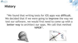 History
“We found that writing tests for iOS apps was difficult.
We decided that if we were going to improve the way we
test our software, we would first need to come up with a
better way to architect our apps. We call that method
VIPER”.
 
