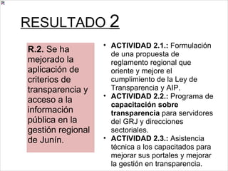 RESULTADO  2 ACTIVIDAD 2.1.:  Formulación de una propuesta de reglamento regional que oriente y mejore el cumplimiento de la Ley de Transparencia y AIP. ACTIVIDAD 2.2.:  Programa de  capacitación sobre transparencia  para servidores del GRJ y direcciones sectoriales. ACTIVIDAD 2.3.:  Asistencia técnica a los capacitados para mejorar sus portales y mejorar la gestión en transparencia. R.2.  Se ha mejorado la aplicación de criterios de transparencia y acceso a la información pública en la gestión regional de Junín. 