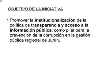 OBJETIVO DE LA INICIATIVA Promover la  institucionalización  de la política de  transparencia y acceso a la información pública , como pilar para la prevención de la corrupción en la gestión pública regional de Junín. 