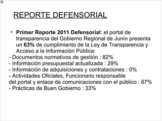 REPORTE DEFENSORIAL Primer Reporte 2011 Defensorial : el portal de transparencia del Gobierno Regional de Junín presenta un  63%  de cumplimiento de la Ley de Transparencia y Acceso a la Información Pública: - Documentos normativos de gestión : 82% - Información presupuestal actualizada : 29% - Información de adquisiciones y contrataciones : 0% - Actividades Oficiales, Funcionario responsable del portal y enlace de comunicaciones con el público : 67% - Prácticas de Buen Gobierno : 33% 