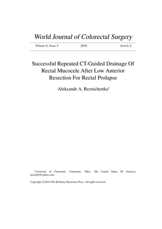 World Journal of Colorectal Surgery
Volume 6, Issue 3 2016 Article 2
Successful Repeated CT-Guided Drainage Of
Rectal Mucocele After Low Anterior
Resection For Rectal Prolapse
Aleksandr A. Reznichenko∗
∗
University of Cincinnati, Cincinnati, Ohio, The United States Of America,
areznik9@yahoo.com
Copyright c 2016 The Berkeley Electronic Press. All rights reserved.
 