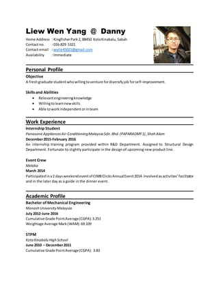 Liew Wen Yang @ Danny
Home Address : KingfisherPark2, 88450 KotaKinabalu,Sabah
Contact no. : 016-829 5321
Contact email : wylie45021@gmail.com
Availability : Immediate
Personal Profile
Objective
A freshgraduate studentwhowillingtoventure fordiversifyjob forself-improvement.
Skills and Abilities
 Relevantengineeringknowledge
 Willingtolearnnewskills
 Able toworkindependentorinteam
Work Experience
Internship Student
PanasonicAppliancesAir-ConditioningMalaysia Sdn.Bhd.(PAPARADMY1),Shah Alam
December2015-February 2016
An internship training program provided within R&D Department. Assigned to Structural Design
Department. Fortunate to slightly participate in the design of upcoming new product line.
Event Crew
Melaka
March 2014
Participatedina2 daysweekendeventof CIMBClicksAnnualEvent2014.Involvedasactivities’facilitator
and in the later day as a guide in the dinner event.
Academic Profile
Bachelor of Mechanical Engineering
Monash UniversityMalaysia
July 2012-June 2016
Cumulative Grade PointAverage(CGPA):3.251
Weightage Average Mark(WAM):69.109
STPM
KotaKinabalu High School
June 2010 – December2011
Cumulative Grade PointAverage(CGPA): 3.83
 