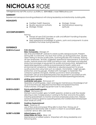 SUMMARY
HIGHLIGHTS
EXPERIENCE
03/2014 to Current
04/2012 to 05/2013
03/2010 to 03/2011
07/2009 to 03/2010
06/2007 to 05/2008
ROSE
, walton, ky 41094|C: 8594148535 | nrose1988@yahoo.com
Certified Forklift Operator Strategic thinker
Quality assurance authority Mathematical reasoning
Strategic thinker aptitude
Training
Trained all new O.B.S bonders on safe and efficient handling of epoxies
and fixturesProblem Diagnosis
Used operational knowledge of systems, parts and components to solve
problems that arose during assembly.
O.B.S. Bonder
Edac Composites - Erlanger, KY
Use of Iso and NADCAP policies to create quality aerospace parts. Problem
solving skills to overcome any issue that comes up during production. Quality
clean testing to ensure quality parts. Scanning Routers into inventory. Training
all new employees. Actively suggested operational improvements to enhance
quality, improve production times and reduce costs. Monitored and adjusted
production processes or equipment for quality and productivity. Adhered to all
applicable regulations, policies and procedures for health, safety and
environmental compliance. Calibrated or adjusted equipment to ensure
quality production using tools such as calipers, micrometers, height gauges,
protractors and ring gauges. Worked with managers to implement the
company's policies and goals. Started up and shut down processing
equipment. Set up and operated production equipment in accordance with
current good manufacturing practices and standard operating procedures.
printing press operator
continental web press - Richwood, KY
Operation of printing press, clean and regular maintenance. Knowledge of set
up and machine ops. Adjusted machine feed and speed if machine
malfunctioned. Changed equipment over to new product.
Pick to pallet forklift operator
L'Oreal - Richwood, KY
Started in pick to pallet, grew to forklift operator, ended as work flow leader
directing a crew to keep product coming to the floor and onto the pallets.
Creating spreadsheets to monitor and track employees production. Helped
achieve company goals by supporting production workers.Maintained proper
stock levels on a line.
Hardlines Replenishment
Sears - Florence, KY
use of floor jacks and proper lifting skills to stock floor. Strong use of
interpersonal relationship skills to work in a team to accomplish goals.
customer service skills used daily.
Airfield Systems A1C
United States Air Force - Biloxi, MS
Maintenance of airfield systems. Emparted with strong leadership and
following skills.
NICHOLAS
109 legends way apt 296
Experienced aerospace bonding professional with strong leadership and relationship-building skills.
ACCOMPLISHMENTS
 