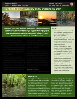 Each day, National Park Service (NPS)
managers make decisions with the
potential to affect park resources for
years to come. But in the past, many park
managers lacked even baseline informa-
tion about which resources were in the
parks – let alone about the overall state
of the ecosystem. This lack of reliable
data often made informed decision-
making difficult.
To facilitate collaboration, informa-
tion sharing, and economies of scale in
inventory and monitoring, the NPS has
organized more than 270 parks with sig-
nificant natural resources into 32 ecore-
gional networks to conduct expanded
inventory and monitoring activities. Each
network supports a core, professional
staff who conduct the day-to-day activi-
ties of the network and who collaborate
with staff from network parks and other
programs and agencies to implement an
integrated, long-term program to moni-
tor representative indicators of resource
health, or “vital signs”.
The Northeast Region hosts four Inven-
tory and Monitoring Program (I&M)
Networks. Network staff are involved
in numerous activities and functions,
such as: collecting data, performing data
analysis, synthesis, and modeling, and
providing data and expertise to park
managers. Network personnel are also
called upon to provide data and exper-
tise for resource assessments and State
of the Park reports.
The Networks
The Eastern Rivers and Mountains Net-
1.	 Inventory the natural resources and
park ecosystems under National Park
Service stewardship to determine
their nature and status.
2.	 Monitor park ecosystems to better
understand their dynamic nature and
condition and to provide reference
points for comparisons with other,
altered environments.
3.	 Establish natural resource inven-
tory and monitoring as a standard
practice throughout the National
Park system that transcends tradi-
tional program, activity, and funding
boundaries.
4.	 Integrate natural resource inventory
and monitoring information into
National Park Service planning, man-
agement, and decision making.
5.	 Share National Park Service accom-
plishments and information with
other natural resource organizations
and form partnerships for attaining
common goals and objectives.
Goals
Knowing the condition of natural re-
sources in national parks is fundamen-
tal to the Service’s ability to manage
park resources “unimpaired for the
enjoyment of future generations”.
National Park managers across the
country are confronted with increasing-
ly complex and challenging issues that
require a broad-based understanding
of the status and trends of each park’s
natural resources as a basis for making
decisions, working with other agencies,
and communicating with the public to
protect park natural systems and native
species. The challenge of protecting
and managing a park’s natural resourc-
es requires a multi-agency, ecosystem
approach because most parks are
open systems, with threats such as air
and water pollution, or invasive spe-
cies, originating outside of the park’s
boundaries.
At national parks across the nation, the Inventory & Monitoring Program
is dedicated to providing managers with the information they need to
make sound, science-based decisions that will help support the National
Park Service mission of preserving the resources of America’s most
special and treasured places for future generations.
National Park Service
U.S. Department of the Interior
Northeast Region
Inventory & Monitoring Program
Northeast Region Inventory and Monitoring Program
Importance
 